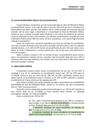 INTENSIVO II – 2015
DIREITO PROCESSUAL PENAL
Contato – melhor.material.estudo@gmail.com
10. OITIVA DO MINISTÉRIO PÚBLICO (OU DO QUERELANTE)
Cumpre destacar, inicialmente, que não há previsão legal da oitiva do Ministério Público
no procedimento comum. A lei nada diz sobre o assunto. Mas será que ela é necessária? Há
doutrinadores que dizem que não. Esta, todavia, não é a melhor posição. Por mais que não haja
previsão, não há como negar a importância e a necessidade de oitiva do Ministério Público.
Lembre-se que a resposta acusação pode convencer o juiz acerca da existência de uma das
causas da absolvição sumária. Como poderia o juiz absolver sumariamente o acusado sem ouvir
o Ministério Público antes? Não tem como. Se assim procedesse, o juiz estaria flagrantemente
violando o contraditório.
Assim, de acordo com a doutrina majoritária, por força do princípio do contraditório,
caso haja a juntada de provas novas das quais a acusação não tinha ciência, deve ser aplicado,
subsidiariamente, o art. 409 do CPP (norma do procedimento do júri). Por outro lado, caso a
defesa se limite, simplesmente, a arrolar testemunhas, não há por que o juiz determinar a
oitiva da acusação.
Sobre o assunto, inclusive, o STF, no sentido de que, no procedimento penal comum,
após o réu apresentar resposta escrita à acusação, não há previsão legal para que o MP se
manifeste sobre esta peça defensiva. No entanto, caso o juiz abra vista ao MP mesmo assim,
não haverá qualquer nulidade.
11. ABSOLVIÇÃO SUMÁRIA
A absolvição sumária sempre existiu no procedimento do júri (art. 415 do CPP). A
novidade é que ela foi introduzida no procedimento comum (art. 397 do CPP) pela Lei
11.719/08. Lembre-se que, por conta do art. 394, §4º, do CPP, a absolvição sumária não é
cabível apenas no procedimento comum. Portanto, o art. 397 do CPP é aplicável a qualquer
procedimento de 1º grau, ainda que não regulado pelo CPP.
Esse instituto também vem sendo chamado por alguns doutrinadores de JULGAMENTO
ANTECIPADO DA LIDE NO PROCESSO PENAL. Lembre-se, no entanto, que não é aconselhável
falar em “lide” no processo penal.
Como dito acima, a absolvição sumária está disciplinada no art. 397 do CPP. Ressalte-se
que, mesmo antes da Lei 11.719/08, já havia previsão desse instituto na legislação
extravagante. Exemplo: art. 6º da Lei 8.038/90.
Vamos à análise do art. 397 do CPP:
Art. 397. Após o cumprimento do disposto no art. 396-A, e parágrafos,
deste Código, o juiz deverá absolver sumariamente o acusado quando
verificar: (Redação dada pela Lei nº 11.719, de 2008).
I - a existência manifesta de causa excludente da ilicitude do
fato; (Incluído pela Lei nº 11.719, de 2008).
II - a existência manifesta de causa excludente da culpabilidade do
agente, salvo inimputabilidade; (Incluído pela Lei nº 11.719, de 2008).
 