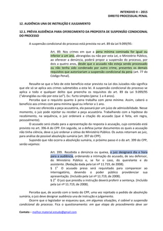 INTENSIVO II – 2015
DIREITO PROCESSUAL PENAL
Contato – melhor.material.estudo@gmail.com
12. AUDIÊNCIA UNA DE INSTRUÇÃO E JULGAMENTO
12.1. PRÉVIA AUDIÊNCIA PARA OFERECIMENTO DA PROPOSTA DE SUSPENSÃO CONDICIONAL
DO PROCESSO
A suspensão condicional do processo está prevista no art. 89 da Lei 9.099/95:
Art. 89. Nos crimes em que a pena mínima cominada for igual ou
inferior a um ano, abrangidas ou não por esta Lei, o Ministério Público,
ao oferecer a denúncia, poderá propor a suspensão do processo, por
dois a quatro anos, desde que o acusado não esteja sendo processado
ou não tenha sido condenado por outro crime, presentes os demais
requisitos que autorizariam a suspensão condicional da pena (art. 77 do
Código Penal).
Ressalte-se que o fato de este benefício estar previsto na Lei dos Juizados não significa
que ele só se aplica aos crimes submetidos a esta lei. A suspensão condicional do processo se
aplica a todo e qualquer delito que preencha os requisitos do art. 89 da Lei 9.099/95
(“abrangidas ou não por esta Lei”). Ex.: furto simples (pena: 1 a 4 anos).
Perceba que o requisito quanto à pena trabalha com pena mínima. Assim, caberá o
benefício aos crimes com pena mínima igual ou inferior a 1 ano.
Uma vez oferecida a peça acusatória, ela passará por um juízo de admissibilidade. Nesse
momento, o juiz pode rejeitar ou receber a peça acusatória. Trabalhando com a hipótese do
recebimento, na sequência, o juiz ordenará a citação do acusado (que é feita, em regra,
pessoalmente).
O acusado será citado para a apresentação da resposta à acusação, cujo conteúdo está
previsto no art. 396-A do CPP. Em seguida, se a defesa juntar documentos os quais a acusação
não tinha ciência, deve o juiz ordenar a oitiva do Ministério Público. Os autos retornam ao juiz,
para análise de possível absolvição sumária (art. 397 do CPP).
Supondo que não ocorra a absolvição sumária, o próximo passo é o do art. 399 do CPP,
senão vejamos:
Art. 399. Recebida a denúncia ou queixa, o juiz designará dia e hora
para a audiência, ordenando a intimação do acusado, de seu defensor,
do Ministério Público e, se for o caso, do querelante e do
assistente. (Redação dada pela Lei nº 11.719, de 2008).
§ 1o
O acusado preso será requisitado para comparecer ao
interrogatório, devendo o poder público providenciar sua
apresentação. (Incluído pela Lei nº 11.719, de 2008).
§ 2o
O juiz que presidiu a instrução deverá proferir a sentença. (Incluído
pela Lei nº 11.719, de 2008).
Perceba que, de acordo com o texto do CPP, uma vez rejeitado o pedido de absolvição
sumária, o juiz deve designar audiência una de instrução e julgamento.
Ocorre que o legislador se esqueceu que, em algumas situações, é cabível a suspensão
condicional do processo. Fica o questionamento: em que etapa do procedimento deve ser
 