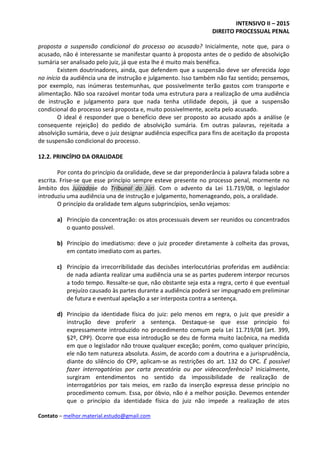 INTENSIVO II – 2015
DIREITO PROCESSUAL PENAL
Contato – melhor.material.estudo@gmail.com
proposta a suspensão condicional do processo ao acusado? Inicialmente, note que, para o
acusado, não é interessante se manifestar quanto à proposta antes de o pedido de absolvição
sumária ser analisado pelo juiz, já que esta lhe é muito mais benéfica.
Existem doutrinadores, ainda, que defendem que a suspensão deve ser oferecida logo
no início da audiência una de instrução e julgamento. Isso também não faz sentido; pensemos,
por exemplo, nas inúmeras testemunhas, que possivelmente terão gastos com transporte e
alimentação. Não soa razoável montar toda uma estrutura para a realização de uma audiência
de instrução e julgamento para que nada tenha utilidade depois, já que a suspensão
condicional do processo será proposta e, muito possivelmente, aceita pelo acusado.
O ideal é responder que o benefício deve ser proposto ao acusado após a análise (e
consequente rejeição) do pedido de absolvição sumária. Em outras palavras, rejeitada a
absolvição sumária, deve o juiz designar audiência específica para fins de aceitação da proposta
de suspensão condicional do processo.
12.2. PRINCÍPIO DA ORALIDADE
Por conta do princípio da oralidade, deve se dar preponderância à palavra falada sobre a
escrita. Frise-se que esse princípio sempre esteve presente no processo penal, mormente no
âmbito dos Juizadose do Tribunal do Júri. Com o advento da Lei 11.719/08, o legislador
introduziu uma audiência una de instrução e julgamento, homenageando, pois, a oralidade.
O princípio da oralidade tem alguns subprincípios, senão vejamos:
a) Princípio da concentração: os atos processuais devem ser reunidos ou concentrados
o quanto possível.
b) Princípio do imediatismo: deve o juiz proceder diretamente à colheita das provas,
em contato imediato com as partes.
c) Princípio da irrecorribilidade das decisões interlocutórias proferidas em audiência:
de nada adianta realizar uma audiência una se as partes puderem interpor recursos
a todo tempo. Ressalte-se que, não obstante seja esta a regra, certo é que eventual
prejuízo causado às partes durante a audiência poderá ser impugnado em preliminar
de futura e eventual apelação a ser interposta contra a sentença.
d) Princípio da identidade física do juiz: pelo menos em regra, o juiz que presidir a
instrução deve proferir a sentença. Destaque-se que esse princípio foi
expressamente introduzido no procedimento comum pela Lei 11.719/08 (art. 399,
§2º, CPP). Ocorre que essa introdução se deu de forma muito lacônica, na medida
em que o legislador não trouxe qualquer exceção; porém, como qualquer princípio,
ele não tem natureza absoluta. Assim, de acordo com a doutrina e a jurisprudência,
diante do silêncio do CPP, aplicam-se as restrições do art. 132 do CPC. É possível
fazer interrogatórios por carta precatória ou por videoconferência? Inicialmente,
surgiram entendimentos no sentido da impossibilidade de realização de
interrogatórios por tais meios, em razão da inserção expressa desse princípio no
procedimento comum. Essa, por óbvio, não é a melhor posição. Devemos entender
que o princípio da identidade física do juiz não impede a realização de atos
 