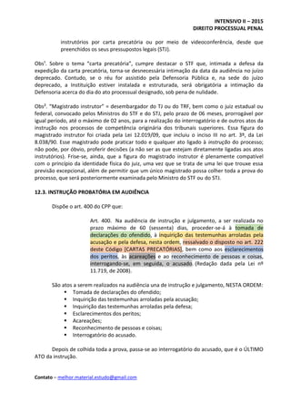 INTENSIVO II – 2015
DIREITO PROCESSUAL PENAL
Contato – melhor.material.estudo@gmail.com
instrutórios por carta precatória ou por meio de videoconferência, desde que
preenchidos os seus pressupostos legais (STJ).
Obs¹. Sobre o tema “carta precatória”, cumpre destacar o STF que, intimada a defesa da
expedição da carta precatória, torna-se desnecessária intimação da data da audiência no juízo
deprecado. Contudo, se o réu for assistido pela Defensoria Pública e, na sede do juízo
deprecado, a Instituição estiver instalada e estruturada, será obrigatória a intimação da
Defensoria acerca do dia do ato processual designado, sob pena de nulidade.
Obs². “Magistrado instrutor” = desembargador do TJ ou do TRF, bem como o juiz estadual ou
federal, convocado pelos Ministros do STF e do STJ, pelo prazo de 06 meses, prorrogável por
igual período, até o máximo de 02 anos, para a realização do interrogatório e de outros atos da
instrução nos processos de competência originária dos tribunais superiores. Essa figura do
magistrado instrutor foi criada pela Lei 12.019/09, que incluiu o inciso III no art. 3º, da Lei
8.038/90. Esse magistrado pode praticar todo e qualquer ato ligado à instrução do processo;
não pode, por óbvio, proferir decisões (a não ser as que estejam diretamente ligadas aos atos
instrutórios). Frise-se, ainda, que a figura do magistrado instrutor é plenamente compatível
com o princípio da identidade física do juiz, uma vez que se trata de uma lei que trouxe essa
previsão excepcional, além de permitir que um único magistrado possa colher toda a prova do
processo, que será posteriormente examinada pelo Ministro do STF ou do STJ.
12.3. INSTRUÇÃO PROBATÓRIA EM AUDIÊNCIA
Dispõe o art. 400 do CPP que:
Art. 400. Na audiência de instrução e julgamento, a ser realizada no
prazo máximo de 60 (sessenta) dias, proceder-se-á à tomada de
declarações do ofendido, à inquirição das testemunhas arroladas pela
acusação e pela defesa, nesta ordem, ressalvado o disposto no art. 222
deste Código [CARTAS PRECATÓRIAS], bem como aos esclarecimentos
dos peritos, às acareações e ao reconhecimento de pessoas e coisas,
interrogando-se, em seguida, o acusado. (Redação dada pela Lei nº
11.719, de 2008).
São atos a serem realizados na audiência una de instrução e julgamento, NESTA ORDEM:
 Tomada de declarações do ofendido;
 Inquirição das testemunhas arroladas pela acusação;
 Inquirição das testemunhas arroladas pela defesa;
 Esclarecimentos dos peritos;
 Acareações;
 Reconhecimento de pessoas e coisas;
 Interrogatório do acusado.
Depois de colhida toda a prova, passa-se ao interrogatório do acusado, que é o ÚLTIMO
ATO da instrução.
 