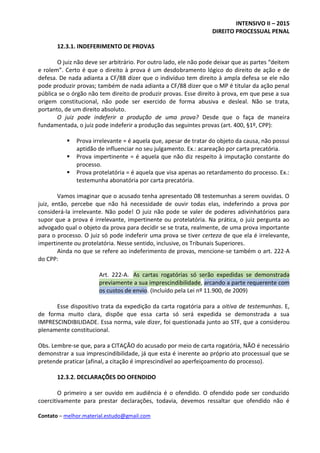 INTENSIVO II – 2015
DIREITO PROCESSUAL PENAL
Contato – melhor.material.estudo@gmail.com
12.3.1. INDEFERIMENTO DE PROVAS
O juiz não deve ser arbitrário. Por outro lado, ele não pode deixar que as partes “deitem
e rolem”. Certo é que o direito à prova é um desdobramento lógico do direito de ação e de
defesa. De nada adianta a CF/88 dizer que o indivíduo tem direito à ampla defesa se ele não
pode produzir provas; também de nada adianta a CF/88 dizer que o MP é titular da ação penal
pública se o órgão não tem direito de produzir provas. Esse direito à prova, em que pese a sua
origem constitucional, não pode ser exercido de forma abusiva e desleal. Não se trata,
portanto, de um direito absoluto.
O juiz pode indeferir a produção de uma prova? Desde que o faça de maneira
fundamentada, o juiz pode indeferir a produção das seguintes provas (art. 400, §1º, CPP):
 Prova irrelevante = é aquela que, apesar de tratar do objeto da causa, não possui
aptidão de influenciar no seu julgamento. Ex.: acareação por carta precatória.
 Prova impertinente = é aquela que não diz respeito à imputação constante do
processo.
 Prova protelatória = é aquela que visa apenas ao retardamento do processo. Ex.:
testemunha abonatória por carta precatória.
Vamos imaginar que o acusado tenha apresentado 08 testemunhas a serem ouvidas. O
juiz, então, percebe que não há necessidade de ouvir todas elas, indeferindo a prova por
considerá-la irrelevante. Não pode! O juiz não pode se valer de poderes adivinhatórios para
supor que a prova é irrelevante, impertinente ou protelatória. Na prática, o juiz pergunta ao
advogado qual o objeto da prova para decidir se se trata, realmente, de uma prova importante
para o processo. O juiz só pode indeferir uma prova se tiver certeza de que ela é irrelevante,
impertinente ou protelatória. Nesse sentido, inclusive, os Tribunais Superiores.
Ainda no que se refere ao indeferimento de provas, mencione-se também o art. 222-A
do CPP:
Art. 222-A. As cartas rogatórias só serão expedidas se demonstrada
previamente a sua imprescindibilidade, arcando a parte requerente com
os custos de envio. (Incluído pela Lei nº 11.900, de 2009)
Esse dispositivo trata da expedição da carta rogatória para a oitiva de testemunhas. E,
de forma muito clara, dispõe que essa carta só será expedida se demonstrada a sua
IMPRESCINDIBILIDADE. Essa norma, vale dizer, foi questionada junto ao STF, que a considerou
plenamente constitucional.
Obs. Lembre-se que, para a CITAÇÃO do acusado por meio de carta rogatória, NÃO é necessário
demonstrar a sua imprescindibilidade, já que esta é inerente ao próprio ato processual que se
pretende praticar (afinal, a citação é imprescindível ao aperfeiçoamento do processo).
12.3.2. DECLARAÇÕES DO OFENDIDO
O primeiro a ser ouvido em audiência é o ofendido. O ofendido pode ser conduzido
coercitivamente para prestar declarações, todavia, devemos ressaltar que ofendido não é
 