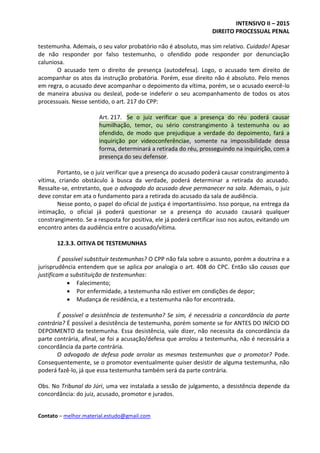 INTENSIVO II – 2015
DIREITO PROCESSUAL PENAL
Contato – melhor.material.estudo@gmail.com
testemunha. Ademais, o seu valor probatório não é absoluto, mas sim relativo. Cuidado! Apesar
de não responder por falso testemunho, o ofendido pode responder por denunciação
caluniosa.
O acusado tem o direito de presença (autodefesa). Logo, o acusado tem direito de
acompanhar os atos da instrução probatória. Porém, esse direito não é absoluto. Pelo menos
em regra, o acusado deve acompanhar o depoimento da vítima, porém, se o acusado exercê-lo
de maneira abusiva ou desleal, pode-se indeferir o seu acompanhamento de todos os atos
processuais. Nesse sentido, o art. 217 do CPP:
Art. 217. Se o juiz verificar que a presença do réu poderá causar
humilhação, temor, ou sério constrangimento à testemunha ou ao
ofendido, de modo que prejudique a verdade do depoimento, fará a
inquirição por videoconferênciae, somente na impossibilidade dessa
forma, determinará a retirada do réu, prosseguindo na inquirição, com a
presença do seu defensor.
Portanto, se o juiz verificar que a presença do acusado poderá causar constrangimento à
vítima, criando obstáculo à busca da verdade, poderá determinar a retirada do acusado.
Ressalte-se, entretanto, que o advogado do acusado deve permanecer na sala. Ademais, o juiz
deve constar em ata o fundamento para a retirada do acusado da sala de audiência.
Nesse ponto, o papel do oficial de justiça é importantíssimo. Isso porque, na entrega da
intimação, o oficial já poderá questionar se a presença do acusado causará qualquer
constrangimento. Se a resposta for positiva, ele já poderá certificar isso nos autos, evitando um
encontro antes da audiência entre o acusado/vítima.
12.3.3. OITIVA DE TESTEMUNHAS
É possível substituir testemunhas? O CPP não fala sobre o assunto, porém a doutrina e a
jurisprudência entendem que se aplica por analogia o art. 408 do CPC. Então são causas que
justificam a substituição de testemunhas:
 Falecimento;
 Por enfermidade, a testemunha não estiver em condições de depor;
 Mudança de residência, e a testemunha não for encontrada.
É possível a desistência de testemunha? Se sim, é necessária a concordância da parte
contrária? É possível a desistência de testemunha, porém somente se for ANTES DO INÍCIO DO
DEPOIMENTO da testemunha. Essa desistência, vale dizer, não necessita da concordância da
parte contrária, afinal, se foi a acusação/defesa que arrolou a testemunha, não é necessária a
concordância da parte contrária.
O advogado de defesa pode arrolar as mesmas testemunhas que o promotor? Pode.
Consequentemente, se o promotor eventualmente quiser desistir de alguma testemunha, não
poderá fazê-lo, já que essa testemunha também será da parte contrária.
Obs. No Tribunal do Júri, uma vez instalada a sessão de julgamento, a desistência depende da
concordância: do juiz, acusado, promotor e jurados.
 