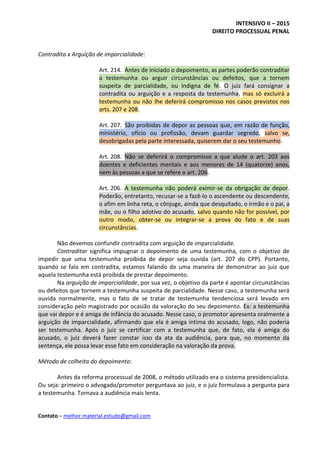 INTENSIVO II – 2015
DIREITO PROCESSUAL PENAL
Contato – melhor.material.estudo@gmail.com
Contradita x Arguição de imparcialidade:
Art. 214. Antes de iniciado o depoimento, as partes poderão contraditar
a testemunha ou arguir circunstâncias ou defeitos, que a tornem
suspeita de parcialidade, ou indigna de fé. O juiz fará consignar a
contradita ou arguição e a resposta da testemunha, mas só excluirá a
testemunha ou não Ihe deferirá compromisso nos casos previstos nos
arts. 207 e 208.
Art. 207. São proibidas de depor as pessoas que, em razão de função,
ministério, ofício ou profissão, devam guardar segredo, salvo se,
desobrigadas pela parte interessada, quiserem dar o seu testemunho.
Art. 208. Não se deferirá o compromisso a que alude o art. 203 aos
doentes e deficientes mentais e aos menores de 14 (quatorze) anos,
nem às pessoas a que se refere o art. 206.
Art. 206. A testemunha não poderá eximir-se da obrigação de depor.
Poderão, entretanto, recusar-se a fazê-lo o ascendente ou descendente,
o afim em linha reta, o cônjuge, ainda que desquitado, o irmão e o pai, a
mãe, ou o filho adotivo do acusado, salvo quando não for possível, por
outro modo, obter-se ou integrar-se a prova do fato e de suas
circunstâncias.
Não devemos confundir contradita com arguição de imparcialidade.
Contraditar significa impugnar o depoimento de uma testemunha, com o objetivo de
impedir que uma testemunha proibida de depor seja ouvida (art. 207 do CPP). Portanto,
quando se fala em contradita, estamos falando de uma maneira de demonstrar ao juiz que
aquela testemunha está proibida de prestar depoimento.
Na arguição de imparcialidade, por sua vez, o objetivo da parte é apontar circunstâncias
ou defeitos que tornem a testemunha suspeita de parcialidade. Nesse caso, a testemunha será
ouvida normalmente, mas o fato de se tratar de testemunha tendenciosa será levado em
consideração pelo magistrado por ocasião da valoração do seu depoimento. Ex: a testemunha
que vai depor e é amiga de infância do acusado. Nesse caso, o promotor apresenta oralmente a
arguição de imparcialidade, afirmando que ela é amiga íntima do acusado, logo, não poderia
ser testemunha. Após o juiz se certificar com a testemunha que, de fato, ela é amiga do
acusado, o juiz deverá fazer constar isso da ata da audiência, para que, no momento da
sentença, ele possa levar esse fato em consideração na valoração da prova.
Método de colheita do depoimento:
Antes da reforma processual de 2008, o método utilizado era o sistema presidencialista.
Ou seja: primeiro o advogado/promotor perguntava ao juiz, e o juiz formulava a pergunta para
a testemunha. Tornava a audiência mais lenta.
 