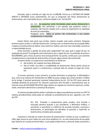 INTENSIVO II – 2015
DIREITO PROCESSUAL PENAL
Contato – melhor.material.estudo@gmail.com
Contudo, após a entrada em vigor da Lei 11.690/08, firmou-se o SISTEMA DO EXAME
DIRETO E CRUZADO (cross examination), em que as perguntas são feitas diretamente às
testemunhas, sem intermédio do juiz, conforme dispõe o art. 212 do CPP:
Art. 212. As perguntas serão formuladas pelas partes diretamente à
testemunha, não admitindo o juiz aquelas que puderem induzir a
resposta, não tiverem relação com a causa ou importarem na repetição
de outra já respondida.
Parágrafo único. Sobre os pontos não esclarecidos, o juiz poderá
complementar a inquirição.
Exame direto: pela parte que arrolou. Exame cruzado: pela parte contrária. Pergunta
primeiro quem arrolou a referida testemunha. Começa com as testemunhas de acusação (MP),
e depois as testemunhas de defesa. Esse sistema é melhor, pois traz mais celeridade e preserva
a imparcialidade do juiz.
Como funciona a gestão da prova pelo magistrado? Ou seja, qual o papel do juiz na
produção da prova? O parágrafo único demonstra que o papel do juiz na produção da prova é
SECUNDÁRIO, pois o ônus da prova recai precipuamente nas partes, sendo que o juiz somente
complementará a inquirição de testemunhas se houver algum ponto não esclarecido.
O exame direto e cruzado (cross examination) se divide em:
 Ask to facts: diz respeito aos fatos delituosos.
 Ask to credit: visa aferir a credibilidade da testemunha. Nesse ponto, busca-se
questionar quem é a testemunha, o porquê dela ter estado no lugar do crime,
etc.
O correto, portanto, é que, primeiro, as partes formulem as perguntas. A dificuldade é
que, como esse sistema foi introduzido em 2008, há juízes antigos que ainda mantêm o hábito
da lei antiga. É possível questionar eventual inobservância do art. 212 do CPP como causa de
nulidade absoluta do processo? Os tribunais superiores têm firmado o entendimento que se
trata de causa de NULIDADE RELATIVA, logo, devem ser arguida em momento oportuno, sendo,
ainda, necessário demonstrar a presença de prejuízo.
O sistema presidencialista ainda é utilizado em algum procedimento previsto no CPP? O
sistema presidencialista ainda pode ser utilizado no procedimento do júri, segundo o art. 473
do CPP:
Art. 473. Prestado o compromisso pelos jurados, será iniciada a
instrução plenária quando o juiz presidente, o Ministério Público, o
assistente, o querelante e o defensor do acusado tomarão, sucessiva e
diretamente, as declarações do ofendido, se possível, e inquirirão as
testemunhas arroladas pela acusação.
É possível a inversão na ordem da oitiva de testemunhas? Lembre-se que a audiência é
UNA, logo, busca-se ouvir todos em uma única audiência. Ex.: se uma testemunha da acusação
(que deveria ser ouvida primeiro) faltar, o juiz poderá determinar a oitiva de todos presentes e
 