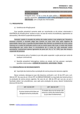 INTENSIVO II – 2015
DIREITO PROCESSUAL PENAL
Contato – melhor.material.estudo@gmail.com
prejuízo, entretanto, da inquirição das testemunhas e de outras provas
de natureza urgente.
Parágrafo único. Se for o crime de ação pública, o Ministério Público,
quando necessário, promoverá a ação civilou prosseguirá na que tiver
sido iniciada, com a citação dos interessados.
7.1. PRESSUPOSTOS
a) Existência da infração penal:
Essa questão prejudicial somente pode ser reconhecida se ela estiver relacionada à
EXISTÊNCIA da infração penal. Lembre-se que, no caso de meras circunstâncias, (agravantes ou
atenuantes), não haverá suspensão do processo.
Exemplo: sujeito é acusado da prática de roubo contra o seu próprio pai. Durante o
processo criminal, o acusado alega que tramita no juízo cível uma ação negativa de
paternidade. Nesse caso, a questão da paternidade não interfere na existência do crime; pouco
interessa se o roubo foi praticado contra o pai ou contra quem não é pai; o roubo não restará
desconfigurado por conta disso. A circunstância de o crime ter sido praticado contra
ascendente, caracterizará apenas agravante de pena (art. 61, II, “e”, CPP), que não enseja a
suspensão do processo.
b) Controvérsia séria e fundada (o juiz não pode suspender a ação penal por conta de
qualquer controvérsia).
c) Questão prejudicial heterogênea relativa ao estado civil das pessoas: exemplos:
questões relacionadas à validade do casamento; paternidade; filiação.
7.2. CONSEQUÊNCIAS DO RECONHECIMENTO
a) Inquirição das testemunhas e produção de outras provas de natureza urgente:
Nesse contexto, destaque-se que não devemos confundir o art. 92 do CPP com o art.
366 do CPP. No caso do art. 92 do CPP, há OBRIGATORIEDADE na inquirição das testemunhas e
na produção de outras provas urgentes. No caso do art. 366 do CPP, por sua vez, ao juiz é
facultado adotar tais providências; caso opte pela produção da prova, deverá fundamentar
(Súmula 455 do STJ).
ART. 92 DO CPP ART. 366 DO CPP
A prova testemunhal deve ser
obrigatoriamente produzida.
O simples decurso do tempo não
autoriza a oitiva das testemunhas
(o juiz deve fundamentar).
 