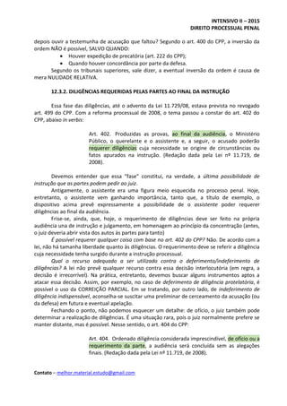 INTENSIVO II – 2015
DIREITO PROCESSUAL PENAL
Contato – melhor.material.estudo@gmail.com
depois ouvir a testemunha de acusação que faltou? Segundo o art. 400 do CPP, a inversão da
ordem NÃO é possível, SALVO QUANDO:
 Houver expedição de precatória (art. 222 do CPP);
 Quando houver concordância por parte da defesa.
Segundo os tribunais superiores, vale dizer, a eventual inversão da ordem é causa de
mera NULIDADE RELATIVA.
12.3.2. DILIGÊNCIAS REQUERIDAS PELAS PARTES AO FINAL DA INSTRUÇÃO
Essa fase das diligências, até o advento da Lei 11.729/08, estava prevista no revogado
art. 499 do CPP. Com a reforma processual de 2008, o tema passou a constar do art. 402 do
CPP, abaixo in verbis:
Art. 402. Produzidas as provas, ao final da audiência, o Ministério
Público, o querelante e o assistente e, a seguir, o acusado poderão
requerer diligências cuja necessidade se origine de circunstâncias ou
fatos apurados na instrução. (Redação dada pela Lei nº 11.719, de
2008).
Devemos entender que essa “fase” constitui, na verdade, a última possibilidade de
instrução que as partes podem pedir ao juiz.
Antigamente, o assistente era uma figura meio esquecida no processo penal. Hoje,
entretanto, o assistente vem ganhando importância, tanto que, a título de exemplo, o
dispositivo acima prevê expressamente a possibilidade de o assistente poder requerer
diligências ao final da audiência.
Frise-se, ainda, que, hoje, o requerimento de diligências deve ser feito na própria
audiência una de instrução e julgamento, em homenagem ao princípio da concentração (antes,
o juiz deveria abrir vista dos autos às partes para tanto)
É possível requerer qualquer coisa com base no art. 402 do CPP? Não. De acordo com a
lei, não há tamanha liberdade quanto às diligências. O requerimento deve se referir a diligência
cuja necessidade tenha surgido durante a instrução processual.
Qual o recurso adequado a ser utilizado contra o deferimento/indeferimento de
diligências? A lei não prevê qualquer recurso contra essa decisão interlocutória (em regra, a
decisão é irrecorrível). Na prática, entretanto, devemos buscar alguns instrumentos aptos a
atacar essa decisão. Assim, por exemplo, no caso de deferimento de diligência protelatória, é
possível o uso da CORREIÇÃO PARCIAL. Em se tratando, por outro lado, de indeferimento de
diligência indispensável, aconselha-se suscitar uma preliminar de cerceamento da acusação (ou
da defesa) em futura e eventual apelação.
Fechando o ponto, não podemos esquecer um detalhe: de ofício, o juiz também pode
determinar a realização de diligências. É uma situação rara, pois o juiz normalmente prefere se
manter distante, mas é possível. Nesse sentido, o art. 404 do CPP:
Art. 404. Ordenado diligência considerada imprescindível, de ofício ou a
requerimento da parte, a audiência será concluída sem as alegações
finais. (Redação dada pela Lei nº 11.719, de 2008).
 