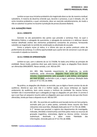 INTENSIVO II – 2015
DIREITO PROCESSUAL PENAL
Contato – melhor.material.estudo@gmail.com
Lembre-se que essa iniciativa probatória do magistrado deve se dar de maneira residual,
subsidiária. A maioria da doutrina entende que, durante o processo, o juiz é dotado, sim, de
certa iniciativa probatória, a qual, entretanto, deve ser exercida subsidiariamente, de modo a
não se substituir às partes no tocante à produção de provas (Gustavo Badaró).
12.4. ALEGAÇÕES FINAIS
12.4.1. CONCEITO
Consiste no ato postulatório das partes que precede a sentença final, no qual o
Ministério Público, o advogado do querelante, o advogado do assistente e o defensor devem
realizar detalhada análise dos elementos probatórios constantes do processo, fornecendo
subsídios ao magistrado no sentido da condenação ou absolvição do acusado.
Como o próprio nome já indica, é o último ato que as partes praticam antes do
proferimento da sentença. É a última oportunidade que a parte tem de convencer o juiz de que
o acusado é culpado ou inocente.
12.4.2. FORMA DE APRESENTAÇÃO
Lembre-se que, com o advento da Lei 11.719/08, foi dada uma ênfase ao princípio da
oralidade. Desse modo, podemos dizer que, pelo menos em regra, as alegações finais devem
ser oferecidas ORALMENTE. Nesse sentido, o art. 403 do CPP:
Art. 403. Não havendo requerimento de diligências, ou sendo
indeferido, serão oferecidas alegações finais orais por 20 (vinte)
minutos, respectivamente, pela acusação e pela defesa, prorrogáveis
por mais 10 (dez), proferindo o juiz, a seguir, sentença. (Redação dada
pela Lei nº 11.719, de 2008).
Na prática, as alegações são ditadas ao escrivão, que as digita e fazem constar da ata de
audiência. Atente-se que esta não é a melhor opção, pois causa embaraço ao regular
andamento da audiência, bem como esvazia o instituto da oralidade. Da mesma forma,
também não é recomendável que o advogado já traga as alegações em pen drive. O correto é
que o juiz faça um pequeno resumo sobre as alegações para que conste da ata que elas foram
oferecidas, tendo por base o disposto no art. 405 do CPP:
Art. 405. Do ocorrido em audiência será lavrado termo em livro próprio,
assinado pelo juiz e pelas partes, contendo breve resumo dos fatos
relevantes nela ocorridos. (Redação dada pela Lei nº 11.719, de 2008).
§ 1o
Sempre que possível, o registro dos depoimentos do investigado,
indiciado, ofendido e testemunhas será feito pelos meios ou recursos de
gravação magnética, estenotipia, digital ou técnica similar, inclusive
audiovisual, destinada a obter maior fidelidade das
informações. (Incluído pela Lei nº 11.719, de 2008).
 