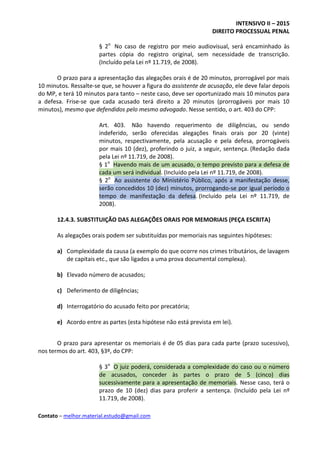 INTENSIVO II – 2015
DIREITO PROCESSUAL PENAL
Contato – melhor.material.estudo@gmail.com
§ 2o
No caso de registro por meio audiovisual, será encaminhado às
partes cópia do registro original, sem necessidade de transcrição.
(Incluído pela Lei nº 11.719, de 2008).
O prazo para a apresentação das alegações orais é de 20 minutos, prorrogável por mais
10 minutos. Ressalte-se que, se houver a figura do assistente de acusação, ele deve falar depois
do MP, e terá 10 minutos para tanto – neste caso, deve ser oportunizado mais 10 minutos para
a defesa. Frise-se que cada acusado terá direito a 20 minutos (prorrogáveis por mais 10
minutos), mesmo que defendidos pelo mesmo advogado. Nesse sentido, o art. 403 do CPP:
Art. 403. Não havendo requerimento de diligências, ou sendo
indeferido, serão oferecidas alegações finais orais por 20 (vinte)
minutos, respectivamente, pela acusação e pela defesa, prorrogáveis
por mais 10 (dez), proferindo o juiz, a seguir, sentença. (Redação dada
pela Lei nº 11.719, de 2008).
§ 1o
Havendo mais de um acusado, o tempo previsto para a defesa de
cada um será individual. (Incluído pela Lei nº 11.719, de 2008).
§ 2o
Ao assistente do Ministério Público, após a manifestação desse,
serão concedidos 10 (dez) minutos, prorrogando-se por igual período o
tempo de manifestação da defesa. (Incluído pela Lei nº 11.719, de
2008).
12.4.3. SUBSTITUIÇÃO DAS ALEGAÇÕES ORAIS POR MEMORIAIS (PEÇA ESCRITA)
As alegações orais podem ser substituídas por memoriais nas seguintes hipóteses:
a) Complexidade da causa (a exemplo do que ocorre nos crimes tributários, de lavagem
de capitais etc., que são ligados a uma prova documental complexa).
b) Elevado número de acusados;
c) Deferimento de diligências;
d) Interrogatório do acusado feito por precatória;
e) Acordo entre as partes (esta hipótese não está prevista em lei).
O prazo para apresentar os memoriais é de 05 dias para cada parte (prazo sucessivo),
nos termos do art. 403, §3º, do CPP:
§ 3o
O juiz poderá, considerada a complexidade do caso ou o número
de acusados, conceder às partes o prazo de 5 (cinco) dias
sucessivamente para a apresentação de memoriais. Nesse caso, terá o
prazo de 10 (dez) dias para proferir a sentença. (Incluído pela Lei nº
11.719, de 2008).
 