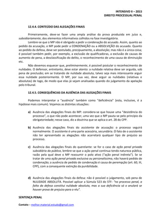 INTENSIVO II – 2015
DIREITO PROCESSUAL PENAL
Contato – melhor.material.estudo@gmail.com
12.4.4. CONTEÚDO DAS ALEGAÇÕES FINAIS
Primeiramente, deve-se fazer uma ampla análise da prova produzida em juízo e,
subsidiariamente, dos elementos informativos colhidos na fase investigatória.
Lembre-se que o MP não é obrigado a pedir a condenação do acusado. Assim, quanto ao
pedido da acusação, o MP pode pedir a CONDENAÇÃO ou a ABSOLVIÇÃO do acusado. Quanto
ao pedido da defesa, deve ser postulado, precipuamente, a absolvição; mas não é a única coisa;
é possível também pedir, por exemplo, a exclusão de qualificadoras, a exclusão de causas de
aumento de pena, a desclassificação do delito, o reconhecimento de uma causa de diminuição
etc.
Não devemos esquecer que, preliminarmente, é possível postular o reconhecimento de
nulidades. O defensor, entretanto, deve estar atento: a nulidade relativa deve ser arguida, sob
pena de preclusão; em se tratando de nulidade absoluta, talvez seja mais interessante arguir
essa nulidade posteriormente. O MP, por sua vez, deve arguir as nulidades (relativas e
absolutas) de logo, de modo que elas já sejam analisadas quando do julgamento da apelação
pelo tribunal.
12.4.5. CONSEQUÊNCIAS DA AUSÊNCIA DAS ALEGAÇÕES FINAIS
Podemos interpretar a “ausência” também como “deficiência” (esta, inclusive, é a
hipótese mais comum). Vejamos as distintas situações:
a) Ausência das alegações finais do MP: considera-se que houve uma “desistência do
processo”, o que não pode acontecer, uma vez que o MP pauta-se pelo princípio da
obrigatoriedade; nesse caso, diz a doutrina que se aplica o art. 28 do CPP.
b) Ausência das alegações finais do assistente de acusação: o processo seguirá
normalmente. O assistente é uma parte acessória, secundária. O fato de o assistente
não ter apresentado as alegações não acarretará qualquer tipo de prejuízo ao
processo.
c) Ausência das alegações finais do querelante: se for o caso de ação penal privada
subsidiária da pública, lembre-se que a ação penal continua tendo natureza pública,
razão pela qual deve o MP reassumir o polo ativo (“ação penal indireta”). Se se
tratar de uma ação penal privada exclusiva ou personalíssima, não haverá pedido de
condenação; a ausência de pedido de condenação é causa de perempção (art. 60, III,
CPP), com a consequente extinção da punibilidade.
d) Ausência das alegações finais da defesa: não é possível o julgamento, sob pena de
NULIDADE ABSOLUTA. Possível aplicar a Súmula 523 do STF: “no processo penal, a
falta da defesa constitui nulidade absoluta, mas a sua deficiência só o anulará se
houver prova de prejuízo para o réu”.
SENTENÇA PENAL
 