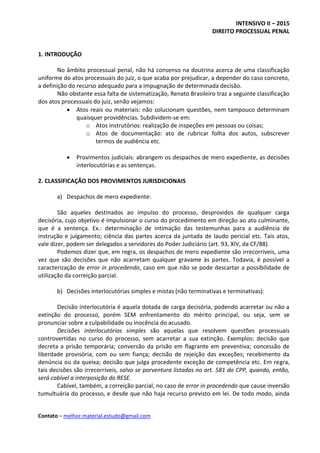 INTENSIVO II – 2015
DIREITO PROCESSUAL PENAL
Contato – melhor.material.estudo@gmail.com
1. INTRODUÇÃO
No âmbito processual penal, não há consenso na doutrina acerca de uma classificação
uniforme do atos processuais do juiz, o que acaba por prejudicar, a depender do caso concreto,
a definição do recurso adequado para a impugnação de determinada decisão.
Não obstante essa falta de sistematização, Renato Brasileiro traz a seguinte classificação
dos atos processuais do juiz, senão vejamos:
 Atos reais ou materiais: não solucionam questões, nem tampouco determinam
quaisquer providências. Subdividem-se em:
o Atos instrutórios: realização de inspeções em pessoas ou coisas;
o Atos de documentação: ato de rubricar folha dos autos, subscrever
termos de audiência etc.
 Provimentos judiciais: abrangem os despachos de mero expediente, as decisões
interlocutórias e as sentenças.
2. CLASSIFICAÇÃO DOS PROVIMENTOS JURISDICIONAIS
a) Despachos de mero expediente:
São aqueles destinados ao impulso do processo, desprovidos de qualquer carga
decisória, cujo objetivo é impulsionar o curso do procedimento em direção ao ato culminante,
que é a sentença. Ex.: determinação de intimação das testemunhas para a audiência de
instrução e julgamento; ciência das partes acerca da juntada de laudo pericial etc. Tais atos,
vale dizer, podem ser delegados a servidores do Poder Judiciário (art. 93, XIV, da CF/88).
Podemos dizer que, em regra, os despachos de mero expediente são irrecorríveis, uma
vez que são decisões que não acarretam qualquer gravame às partes. Todavia, é possível a
caracterização de error in procedendo, caso em que não se pode descartar a possibilidade de
utilização da correição parcial.
b) Decisões interlocutórias simples e mistas (não terminativas e terminativas):
Decisão interlocutória é aquela dotada de carga decisória, podendo acarretar ou não a
extinção do processo, porém SEM enfrentamento do mérito principal, ou seja, sem se
pronunciar sobre a culpabilidade ou inocência do acusado.
Decisões interlocutórias simples são aquelas que resolvem questões processuais
controvertidas no curso do processo, sem acarretar a sua extinção. Exemplos: decisão que
decreta a prisão temporária; conversão da prisão em flagrante em preventiva; concessão de
liberdade provisória, com ou sem fiança; decisão de rejeição das exceções; recebimento da
denúncia ou da queixa; decisão que julga procedente exceção de competência etc. Em regra,
tais decisões são irrecorríveis, salvo se porventura listadas no art. 581 do CPP, quando, então,
será cabível a interposição do RESE.
Cabível, também, a correição parcial, no caso de error in procedendo que cause inversão
tumultuária do processo, e desde que não haja recurso previsto em lei. De todo modo, ainda
 