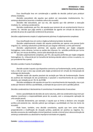 INTENSIVO II – 2015
DIREITO PROCESSUAL PENAL
Contato – melhor.material.estudo@gmail.com
Essa classificação leva em consideração a aptidão da decisão judicial para produzir
efeitos imediatos.
Decisões executáveis são aquelas que podem ser executadas imediatamente. Ex.:
sentença absolutória (acarreta a imediata soltura do acusado).
Decisões não executáveis, por sua vez, são aquelas que não admitem a execução
imediata. Ex.: sentença condenatória.
Decisões condicionais, por fim, são aquelas que carecem de um acontecimento futuro e
incerto. Ex.: decisão que julga extinta a punibilidade do agente em virtude do decurso do
período de prova da suspensão condicional do processo.
Decisões subjetivamente simples X subjetivamente plúrimas X subjetivamente complexas:
Essa classificação leva em conta o órgão jurisdicional prolator da decisão.
Decisões subjetivamente simples são aquelas proferidas por apenas uma pessoa (juízo
singular). Ex.: sentença absolutória proferida por juiz singular referente a crime patrimonial.
Decisões subjetivamente plúrimas são aquelas proferidas por órgão colegiado
homogêneo, como câmaras, turmas ou seções dos tribunais. Ex.: acórdão proferido por turma
do TRF que, em recuso da defesa, conclui pela absolvição do acusado.
Decisões subjetivamente complexas, por fim, são aquelas proferidas por órgão colegiado
heterogêneo. Ex.: tribunal do júri (o Conselho de Sentença decide sobre o crime e a autoria, e o
juiz presidente fixa a pena).
Decisões suicidas X vazias X autofágicas:
Decisão suicida é aquela cujo dispositivo contraria sua fundamentação, sendo, portanto,
nula, a não ser que o vício seja sanado pelo órgão jurisdicional em virtude da interposição de
embargos de declaração.
Decisões vazias são aquelas passíveis de anulação por falta de fundamentação. Diante
da ausência de motivação do ato jurisdicional, é possível o reconhecimento de sua nulidade
absoluta, por violação ao art. 93, IX, da CF/88.
Decisões autofágicas são aquelas em que há o reconhecimento da imputação, mas o juiz
acaba por declarar extinta a punibilidade, a exemplo do que ocorre com o perdão judicial.
Decisões condenatórias X declaratórias X constitutivas X mandamentais X executivas:
Existe a possibilidade de decisões de outra natureza, além da condenatória (que tem por
objetivo reconhecer a responsabilidade penal do acusado, com a consequente aplicação de
uma sanção penal).
A decisão declaratória, por exemplo, é aquela que se limita a declarar uma situação
jurídica pré-existente (ex.: decisão judicial que extingue a punibilidade em face da morte do
acusado).
Pode haver, também, uma decisão constitutiva, aquela que tem como eficácia
preponderante a modificação de situação jurídica, podendo ser positiva ou negativa. Ex.:
decisão concessiva de reabilitação criminal (positiva); revisão criminal (visa à desconstituição de
sentença condenatória ou absolutória imprópria transitada em julgado).
 