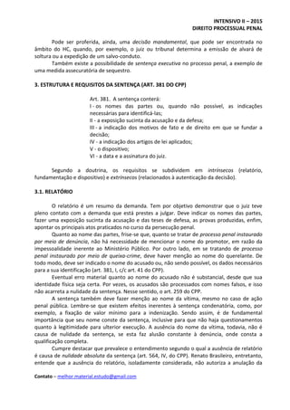 INTENSIVO II – 2015
DIREITO PROCESSUAL PENAL
Contato – melhor.material.estudo@gmail.com
Pode ser proferida, ainda, uma decisão mandamental, que pode ser encontrada no
âmbito do HC, quando, por exemplo, o juiz ou tribunal determina a emissão de alvará de
soltura ou a expedição de um salvo-conduto.
Também existe a possibilidade de sentença executiva no processo penal, a exemplo de
uma medida assecuratória de sequestro.
3. ESTRUTURA E REQUISITOS DA SENTENÇA (ART. 381 DO CPP)
Art. 381. A sentença conterá:
I - os nomes das partes ou, quando não possível, as indicações
necessárias para identificá-las;
II - a exposição sucinta da acusação e da defesa;
III - a indicação dos motivos de fato e de direito em que se fundar a
decisão;
IV - a indicação dos artigos de lei aplicados;
V - o dispositivo;
VI - a data e a assinatura do juiz.
Segundo a doutrina, os requisitos se subdividem em intrínsecos (relatório,
fundamentação e dispositivo) e extrínsecos (relacionados à autenticação da decisão).
3.1. RELATÓRIO
O relatório é um resumo da demanda. Tem por objetivo demonstrar que o juiz teve
pleno contato com a demanda que está prestes a julgar. Deve indicar os nomes das partes,
fazer uma exposição sucinta da acusação e das teses de defesa, as provas produzidas, enfim,
apontar os principais atos praticados no curso da persecução penal.
Quanto ao nome das partes, frise-se que, quanto se tratar de processo penal instaurado
por meio de denúncia, não há necessidade de mencionar o nome do promotor, em razão da
impessoalidade inerente ao Ministério Público. Por outro lado, em se tratando de processo
penal instaurado por meio de queixa-crime, deve haver menção ao nome do querelante. De
todo modo, deve ser indicado o nome do acusado ou, não sendo possível, os dados necessários
para a sua identificação (art. 381, I, c/c art. 41 do CPP).
Eventual erro material quanto ao nome do acusado não é substancial, desde que sua
identidade física seja certa. Por vezes, os acusados são processados com nomes falsos, e isso
não acarreta a nulidade da sentença. Nesse sentido, o art. 259 do CPP.
A sentença também deve fazer menção ao nome da vítima, mesmo no caso de ação
penal pública. Lembre-se que existem efeitos inerentes à sentença condenatória, como, por
exemplo, a fixação de valor mínimo para a indenização. Sendo assim, é de fundamental
importância que seu nome conste da sentença, inclusive para que não haja questionamentos
quanto à legitimidade para ulterior execução. A ausência do nome da vítima, todavia, não é
causa de nulidade da sentença, se esta faz alusão constante à denúncia, onde consta a
qualificação completa.
Cumpre destacar que prevalece o entendimento segundo o qual a ausência de relatório
é causa de nulidade absoluta da sentença (art. 564, IV, do CPP). Renato Brasileiro, entretanto,
entende que a ausência do relatório, isoladamente considerada, não autoriza a anulação da
 