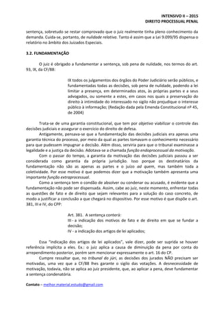 INTENSIVO II – 2015
DIREITO PROCESSUAL PENAL
Contato – melhor.material.estudo@gmail.com
sentença, sobretudo se restar comprovado que o juiz realmente tinha pleno conhecimento da
demanda. Cuida-se, portanto, de nulidade relativa. Tanto é assim que a Lei 9.099/95 dispensa o
relatório no âmbito dos Juizados Especiais.
3.2. FUNDAMENTAÇÃO
O juiz é obrigado a fundamentar a sentença, sob pena de nulidade, nos termos do art.
93, IX, da CF/88:
IX todos os julgamentos dos órgãos do Poder Judiciário serão públicos, e
fundamentadas todas as decisões, sob pena de nulidade, podendo a lei
limitar a presença, em determinados atos, às próprias partes e a seus
advogados, ou somente a estes, em casos nos quais a preservação do
direito à intimidade do interessado no sigilo não prejudique o interesse
público à informação; (Redação dada pela Emenda Constitucional nº 45,
de 2004)
Trata-se de uma garantia constitucional, que tem por objetivo viabilizar o controle das
decisões judiciais e assegurar o exercício do direito de defesa.
Antigamente, pensava-se que a fundamentação das decisões judiciais era apenas uma
garantia técnica do processo, por meio da qual as partes tomavam o conhecimento necessário
para que pudessem impugnar a decisão. Além disso, serviria para que o tribunal examinasse a
legalidade e a justiça da decisão. Adotava-se a chamada função endoprocessual da motivação.
Com o passar do tempo, a garantia da motivação das decisões judiciais passou a ser
considerada como garantia da própria jurisdição. Isso porque os destinatários da
fundamentação não são as apenas as partes e o juízo ad quem, mas também toda a
coletividade. Por esse motivo é que podemos dizer que a motivação também apresenta uma
importante função extraprocessual.
Como a sentença tem o condão de absolver ou condenar ou acusado, é evidente que a
fundamentação não pode ser dispensada. Assim, cabe ao juiz, neste momento, enfrentar todas
as questões de fato e de direito que sejam relevantes para a solução do caso concreto, de
modo a justificar a conclusão a que chegará no dispositivo. Por esse motivo é que dispõe o art.
381, III e IV, do CPP:
Art. 381. A sentença conterá:
III - a indicação dos motivos de fato e de direito em que se fundar a
decisão;
IV - a indicação dos artigos de lei aplicados;
Essa “indicação dos artigos de lei aplicados”, vale dizer, pode ser suprida se houver
referência implícita a eles. Ex.: o juiz aplica a causa de diminuição da pena por conta do
arrependimento posterior, porém sem mencionar expressamente o art. 16 do CP.
Cumpre ressaltar que, no tribunal do júri, as decisões dos jurados NÃO precisam ser
motivadas, uma vez que a CF/88 lhes garante o sigilo das votações. A desnecessidade de
motivação, todavia, não se aplica ao juiz presidente, que, ao aplicar a pena, deve fundamentar
a sentença condenatória.
 