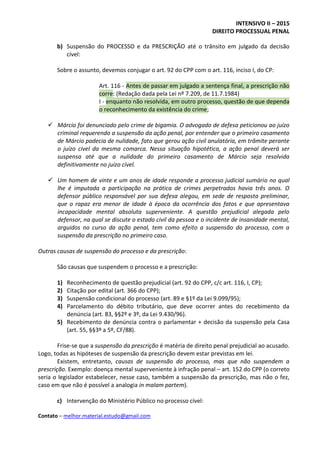 INTENSIVO II – 2015
DIREITO PROCESSUAL PENAL
Contato – melhor.material.estudo@gmail.com
b) Suspensão do PROCESSO e da PRESCRIÇÃO até o trânsito em julgado da decisão
cível:
Sobre o assunto, devemos conjugar o art. 92 do CPP com o art. 116, inciso I, do CP:
Art. 116 - Antes de passar em julgado a sentença final, a prescrição não
corre: (Redação dada pela Lei nº 7.209, de 11.7.1984)
I - enquanto não resolvida, em outro processo, questão de que dependa
o reconhecimento da existência do crime;
 Márcio foi denunciado pelo crime de bigamia. O advogado de defesa peticionou ao juízo
criminal requerendo a suspensão da ação penal, por entender que o primeiro casamento
de Márcio padecia de nulidade, fato que gerou ação civil anulatória, em trâmite perante
o juízo cível da mesma comarca. Nessa situação hipotética, a ação penal deverá ser
suspensa até que a nulidade do primeiro casamento de Márcio seja resolvida
definitivamente no juízo cível.
 Um homem de vinte e um anos de idade responde a processo judicial sumário no qual
lhe é imputada a participação na prática de crimes perpetrados havia três anos. O
defensor público responsável por sua defesa alegou, em sede de resposta preliminar,
que o rapaz era menor de idade à época da ocorrência dos fatos e que apresentava
incapacidade mental absoluta superveniente. A questão prejudicial alegada pelo
defensor, na qual se discute o estado civil da pessoa e o incidente de insanidade mental,
arguidos no curso da ação penal, tem como efeito a suspensão do processo, com a
suspensão da prescrição no primeiro caso.
Outras causas de suspensão do processo e da prescrição:
São causas que suspendem o processo e a prescrição:
1) Reconhecimento de questão prejudicial (art. 92 do CPP, c/c art. 116, I, CP);
2) Citação por edital (art. 366 do CPP);
3) Suspensão condicional do processo (art. 89 e §1º da Lei 9.099/95);
4) Parcelamento do débito tributário, que deve ocorrer antes do recebimento da
denúncia (art. 83, §§2º e 3º, da Lei 9.430/96).
5) Recebimento de denúncia contra o parlamentar + decisão da suspensão pela Casa
(art. 55, §§3º a 5º, CF/88).
Frise-se que a suspensão da prescrição é matéria de direito penal prejudicial ao acusado.
Logo, todas as hipóteses de suspensão da prescrição devem estar previstas em lei.
Existem, entretanto, causas de suspensão do processo, mas que não suspendem a
prescrição. Exemplo: doença mental superveniente à infração penal – art. 152 do CPP (o correto
seria o legislador estabelecer, nesse caso, também a suspensão da prescrição, mas não o fez,
caso em que não é possível a analogia in malam partem).
c) Intervenção do Ministério Público no processo cível:
 
