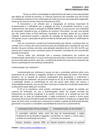 INTENSIVO II – 2015
DIREITO PROCESSUAL PENAL
Contato – melhor.material.estudo@gmail.com
No que se refere à necessidade de enfrentamento de todas as teses apresentadas
pela defesa por ocasião da sentença, os Tribunais Superiores têm entendido que não há falar
em nulidade da sentença se ficar evidenciado que todas elas foram apreciadas pelo magistrado,
ainda que de maneira sucinta, direta ou indiretamente (STF).
O instrumento a ser utilizado para a impugnação de sentença desprovida de
fundamentação é a APELAÇÃO com a alegação de error in procedendo intrínseco, o que,
evidentemente, não impede a utilização do HABEAS CORPUS, se acaso houver risco à liberdade
de locomoção. Ressalte-se que, na hipótese de sentença “citra petita”, ou seja, uma decisão
que não analisa todos os fatos delituosos imputados ao acusado, apesar de sua evidente
nulidade, é plenamente possível a oposição de embargos de declaração, que terão efeitos
infringentes, já que a apreciação de ponto omissão da decisão pode provocar a modificação do
seu sentido.
Uma vez reconhecida a ausência de fundamentação pelo tribunal, a sentença deve ser
anulada, com a remessa dos autos ao primeiro grau de jurisdição para a prolação de uma nova
decisão. Há quem entenda, vale dizer, pela aplicação subsidiária do art. 515, §3º, do CPC, que
autoriza que o tribunal anule a sentença e passe, de imediato, à prolação de uma nova decisão
(posição minoritária).
Frise-se, ainda, que, declarada nula a sentença condenatória por ausência de
fundamentação, desconstitui-se a causa interruptiva da prescrição, contando-se o prazo a partir
da causa interruptiva anterior, qual seja, o recebimento da denúncia, pelo menos enquanto não
houver a publicação de nova sentença condenatória.
Fundamentação “per relationem”:
Fundamentação per relationem é aquela em que a autoridade judiciária adota como
fundamento de sua decisão as alegações contidas na manifestação das partes. Para Renato
Brasileiro, em se tratando de sentença condenatória e/ou absolutória, é inadmissível a
fundamentação per relationem, sob pena de violação ao art. 93, IX, da CF/88. O simples reenvio
à justificação contida na manifestação de uma das partes pode afetar, até mesmo, a
imparcialidade da decisão, uma vez que não é certo que as razões de uma decisão condenatória
ou absolutória sejam dadas por uma delas.
O STJ já se manifestou neste sentido, entendendo pela nulidade do acórdão, por
ausência de motivação, em que o desembargador relator fez simples remissão aos
fundamentos da sentença impugnada e ao parecer ministerial. Se é verdade que tem sido
admitido que, no bojo da fundamentação, o órgão jurisdicional se reporte a outras peças
constantes do processo (fundamentação ad relationem), também é verdade que o julgado deve
expor, de forma clara, as razões que o motivaram e ensejam a adoção de determinada decisão,
garantindo-se às partes e à sociedade a possibilidade de acessá-las e compreendê-las.
FUNDAMENTAÇÃO PER RELATIONEM FUNDAMENTAÇÃO AD RELATIONEM
A autoridade judiciária adota como
fundamento de sua decisão as alegações
contidas na manifestação das partes.
No bojo da fundamentação, o órgão
jurisdicional se reporta a outras peças
constantes do processo.
Renato Brasileiro entende NÃO ser Renato Brasileiro entende ser possível
 