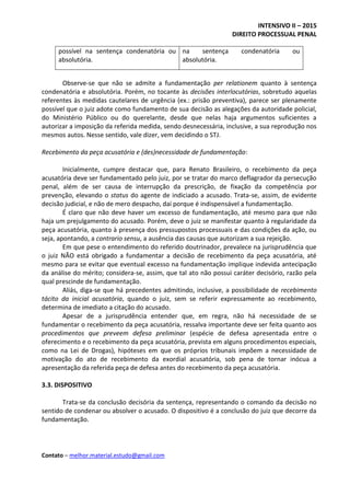 INTENSIVO II – 2015
DIREITO PROCESSUAL PENAL
Contato – melhor.material.estudo@gmail.com
possível na sentença condenatória ou
absolutória.
na sentença condenatória ou
absolutória.
Observe-se que não se admite a fundamentação per relationem quanto à sentença
condenatória e absolutória. Porém, no tocante às decisões interlocutórias, sobretudo aquelas
referentes às medidas cautelares de urgência (ex.: prisão preventiva), parece ser plenamente
possível que o juiz adote como fundamento de sua decisão as alegações da autoridade policial,
do Ministério Público ou do querelante, desde que nelas haja argumentos suficientes a
autorizar a imposição da referida medida, sendo desnecessária, inclusive, a sua reprodução nos
mesmos autos. Nesse sentido, vale dizer, vem decidindo o STJ.
Recebimento da peça acusatória e (des)necessidade de fundamentação:
Inicialmente, cumpre destacar que, para Renato Brasileiro, o recebimento da peça
acusatória deve ser fundamentado pelo juiz, por se tratar do marco deflagrador da persecução
penal, além de ser causa de interrupção da prescrição, de fixação da competência por
prevenção, elevando o status do agente de indiciado a acusado. Trata-se, assim, de evidente
decisão judicial, e não de mero despacho, daí porque é indispensável a fundamentação.
É claro que não deve haver um excesso de fundamentação, até mesmo para que não
haja um prejulgamento do acusado. Porém, deve o juiz se manifestar quanto à regularidade da
peça acusatória, quanto à presença dos pressupostos processuais e das condições da ação, ou
seja, apontando, a contrario sensu, a ausência das causas que autorizam a sua rejeição.
Em que pese o entendimento do referido doutrinador, prevalece na jurisprudência que
o juiz NÃO está obrigado a fundamentar a decisão de recebimento da peça acusatória, até
mesmo para se evitar que eventual excesso na fundamentação implique indevida antecipação
da análise do mérito; considera-se, assim, que tal ato não possui caráter decisório, razão pela
qual prescinde de fundamentação.
Aliás, diga-se que há precedentes admitindo, inclusive, a possibilidade de recebimento
tácito da inicial acusatória, quando o juiz, sem se referir expressamente ao recebimento,
determina de imediato a citação do acusado.
Apesar de a jurisprudência entender que, em regra, não há necessidade de se
fundamentar o recebimento da peça acusatória, ressalva importante deve ser feita quanto aos
procedimentos que preveem defesa preliminar (espécie de defesa apresentada entre o
oferecimento e o recebimento da peça acusatória, prevista em alguns procedimentos especiais,
como na Lei de Drogas), hipóteses em que os próprios tribunais impõem a necessidade de
motivação do ato de recebimento da exordial acusatória, sob pena de tornar inócua a
apresentação da referida peça de defesa antes do recebimento da peça acusatória.
3.3. DISPOSITIVO
Trata-se da conclusão decisória da sentença, representando o comando da decisão no
sentido de condenar ou absolver o acusado. O dispositivo é a conclusão do juiz que decorre da
fundamentação.
 