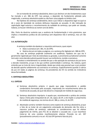 INTENSIVO II – 2015
DIREITO PROCESSUAL PENAL
Contato – melhor.material.estudo@gmail.com
Em se tratando de sentença absolutória, deve o juiz declinar um dos fundamentos a que
faz menção o art. 386 do CPP. Isso porque, a depender do fundamento adotado pelo
magistrado, a sentença absolutória pode ou não fazer coisa julgada no âmbito cível.
Na hipótese de sentença condenatória, deve o juiz indicar o dispositivo legal no qual se
dá o juízo de tipicidade da conduta delituosa imputada ao acusado. A não indicação da
capitulação legal autoriza o reconhecimento da nulidade da sentença, que pode ser sanada,
todavia, se houver referência ao nomen iuris do delito.
Obs. Parte da doutrina sustenta que a ausência de fundamentação é vício gravíssimo, que
implica a inexistência jurídica do ato (sentença sem dispositivo não é sentença, mas um não
ato).
3.4. AUTENTICAÇÃO
A sentença também de obedecer a requisitos extrínsecos, quais sejam:
 Data e assinatura (art. 381, VI, do CPP);
 Rubrica do juiz em todas as páginas, se a sentença for digitada (art. 388 do CPP).
No caso de sentença proferida oralmente em audiência, hipótese em que ela é
geralmente registrada por meio da estenotipia ou gravada, o provimento jurisdicional somente
terá valor como decisão judicial quando houver sua conferência, revisão e assinatura.
Prevalece o entendimento no sentido de que a não aposição da assinatura do juiz torna
a decisão inexistente, já que é ela que confere autenticidade à sentença. Há, todavia, quem
entenda que se trata de mera irregularidade, desde que ainda seja possível que o juiz prolator
da decisão aponha validamente sua assinatura na sentença. Especificamente quando à rubrica
do juiz em todas as páginas da sentença, há precedentes do STJ no sentido da irrelevância
dessa formalidade.
4. SENTENÇA ABSOLUTÓRIA
4.1. ESPÉCIES
a) Sentença absolutória própria: é aquela que julga improcedente o pedido
condenatório formulado pela acusação, importando em reconhecimento pleno da
inocência do acusado, da qual não decorre a imposição de medida de segurança.
b) Sentença absolutória imprópria: é aquela que, reconhecendo a prática de conduta
típica e ilícita pelo inimputável do art. 26, caput, do CP, a ele impõe o cumprimento
de medida de segurança, nos termos do art. 386, p. único, III, do CPP.
c) Absolvição sumária: também funciona como espécie de sentença absolutória, já que
o fato de se tratar de um julgamento antecipado da demanda não lhe retira a
natureza jurídica de sentença, sobretudo se considerarmos que há efetivo
julgamento do mérito, para fins de se absolver o acusado (ex.: o juiz reconhece
tratar-se de uma conduta manifestamente atípica). Previsão no art. 397
(procedimento comum) e no art. 415 do CPP (primeira fase do júri).
 