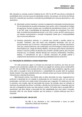 INTENSIVO II – 2015
DIREITO PROCESSUAL PENAL
Contato – melhor.material.estudo@gmail.com
Obs. Ressalte-se, contudo, quanto à hipótese do art. 397, IV, do CPP, que elenca a extinção da
punibilidade como uma das causas de absolvição sumária. Isso porque, nos termos da Súmula
18 do STJ, a decisão que reconhece a extinção da punibilidade tem natureza declaratória, e não
absolutória.
d) Absolvição sumária imprópria: consiste no julgamento antecipado da demanda para
fins de absolvição do acusado inimputável, que, porém, sofre a imposição de medida
de segurança. Cumpre ressaltar que, no âmbito do procedimento comum, o art. 397,
II, do CPP, veda a possibilidade de absolvição sumária do inimputável. Por outro
lado, no âmbito do procedimento do júri, o art. 415, p. único, do CPP, autoriza que o
juiz absolva sumariamente o acusado inimputável, desde que a inimputabilidade
seja a única tese defensiva.
e) Sentença absolutória anômala: é a decisão que concede o perdão judicial ao
acusado. “Anômala”, pois não existe uma verdadeira absolvição, mas sim um
pronunciamento que só formal e impropriamente pode ser chamado absolutório,
visto que, substancialmente, é de condenação. Essa terminologia é usada por poucos
doutrinadores (ex.: Sérgio de Oliveira Médici). Isso porque exist intensa controvérsia
quanto à natureza jurídica da decisão que concede o perdão judicial, pois há quem
entenda que, na verdade, referida decisão tem natureza condenatória. Prevalece,
todavia, o entendimento de que a decisão concessiva do perdão judicial é
simplesmente declaratória de extinção da punibilidade (Súmula 18 do STJ).
4.2. PRESUNÇÃO DE INOCÊNCIA E REGRA PROBATÓRIA
Em sede processual, vigora o princípio da presunção de inocência, por força do qual
ninguém será considerado culpado até o trânsito em julgado de sentença penal condenatória
(art. 5º, LVII, da CF/88). Desse princípio deriva a denominada regra probatória, segundo a qual
recai sobre a acusação o ônus de demonstrar a culpabilidade do acusado além de qualquer
dúvida razoável. Essa regra probatória deve ser utilizada sempre que houver dúvida sobre fato
relevante para a decisão do processo.
Não havendo certeza, mas dúvida sobre os fatos discutidos em juízo, inegavelmente é
preferível a absolvição de um culpado à condenação de um inocente, pois, em um juízo de
ponderação, o primeiro erro acaba sendo menos grave que o segundo. O in dubio pro reo não
é, portanto, uma simples regra de apreciação das provas. Na verdade, deve ser utilizado no
momento da valoração das provas: na dúvida, a decisão tem de favorecer o imputado, pois ele
não tem a obrigação de provar que não praticou o delito. Tal função cabe à acusação (MP ou
querelante), que deve afastar a presunção de não culpabilidade que recai sobre o acusado,
provando, além de uma dúvida razoável, que ele praticou a conduta delituosa que lhe é
imputada.
4.3. FUNDAMENTOS (ART. 386 DO CPP)
Art. 386. O juiz absolverá o réu, mencionando a causa na parte
dispositiva, desde que reconheça:
 