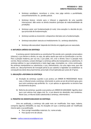 INTENSIVO II – 2015
DIREITO PROCESSUAL PENAL
Contato – melhor.material.estudo@gmail.com
 Sentença autofágica: reconhece o crime, mas julga extinta a punibilidade,
concomitantemente. Ex.: perdão judicial.
 Sentença branca: remete para o tribunal o julgamento de uma questão
internacional. Não existe no direito brasileiro (princípio da indeclinabilidade da
jurisdição).
 Sentença vazia: sem fundamentação (é nula). Uma exceção é a decisão do júri,
que prescinde de fundamentação.
 Sentença suicida ou incoerente: o dispositivo não bate com a fundamentação.
 Sentença executável: executa-se imediatamente. Ex.: sentença absolutória.
 Sentença não executável: depende do trânsito em julgado para ser executada.
4. NATUREZA JURÍDICA DA SENTENÇA
A sentença penal é declaratória ou constitutiva? De acordo com a posição conservadora
(clássica), o juiz declara o direito, ou seja, ele aplica aquilo que está na Constituição e nas leis.
Para a posição moderna, por sua vez, o juiz pode, sim, criar o direito. Esta é a posição mais
correta. Nesse contexto, cumpre distinguir a sentença aditiva da manipulativa ou substitutiva. A
sentença aditiva é a que complementa o texto legal vago, incompleto; ex.: crime continuado.
Na sentença manipulativa ou substitutiva, o juiz, efetivamente, cria uma regra nova, que não
existe; ex.: descumprimento de transação penal (o juiz substitui o legislador ao estabelecer as
consequências deste descumprimento); prescrição virtual (aplicadas por juízes de 1º grau).
5. ANULAÇÃO x REFORMA DA SENTENÇA
a) Anulação da sentença: quando o juiz pratica um ERROR IN PROCEDENDO. Neste
caso, o tribunal anula a sentença, retornando os autos ao juiz de primeiro grau para
que outra sentença seja proferida. Ex.: o juiz aplicou as agravantes na terceira fase
da dosimetria da pena.
b) Reforma da sentença: quando o juiz pratica um ERROR IN IUDICANDO. Significa dizer
que o juiz valorou mal, julgou mal. Ex.: o juiz deveria ter absolvido, mas condenou.
Neste caso, o tribunal acaba substituindo a sentença, reformando-a.
6. PRINCÍPIO DA IMODIFICABILIDADE DA SENTENÇA
Uma vez publicada, a sentença não pode mais ser modificada. Esta regra, todavia,
comporta algumas EXCEÇÕES, ou seja, há situações em que a sentença pode ser modificada
mesmo após a sua publicação.
 Para corrigir inexatidões materiais. Ex.: nome errado.
 Para ajustar erro de cálculo.
 