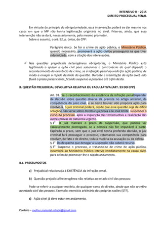 INTENSIVO II – 2015
DIREITO PROCESSUAL PENAL
Contato – melhor.material.estudo@gmail.com
Em virtude do princípio da obrigatoriedade, essa intervenção poderá se dar mesmo nos
casos em que o MP não tenha legitimação originária no cível. Frise-se, ainda, que essa
intervenção não se dará, necessariamente, pelo mesmo promotor.
Sobre o assunto, o art. 92, p. único, do CPP:
Parágrafo único. Se for o crime de ação pública, o Ministério Público,
quando necessário, promoverá a ação civilou prosseguirá na que tiver
sido iniciada, com a citação dos interessados.
 Nas questões prejudiciais heterogêneas obrigatórias, o Ministério Público está
legitimado a ajuizar a ação civil para solucionar a controvérsia da qual dependa o
reconhecimento da existência de crime, se a infração penal apurada for ação pública, de
modo a ensejar o rápido deslinde da questão. Durante a tramitação da ação cível, não
fluirá o prazo prescricional, ficando suspenso o processo até o fim desta.
8. QUESTÃO PREJUDICIAL DEVOLUTIVA RELATIVA OU FACULTATIVA (ART. 93 DO CPP)
Art. 93. Se o reconhecimento da existência da infração penaldepender
de decisão sobre questão diversa da prevista no artigo anterior, da
competência do juízo cível, e se neste houver sido proposta ação para
resolvê-la, o juiz criminal poderá, desde que essa questão seja de difícil
soluçãoe não verse sobre direito cuja prova a lei civil limite, suspender o
curso do processo, após a inquirição das testemunhas e realização das
outras provas de natureza urgente.
§ 1o
O juiz marcará o prazo da suspensão, que poderá ser
razoavelmente prorrogado, se a demora não for imputável à parte.
Expirado o prazo, sem que o juiz cível tenha proferido decisão, o juiz
criminal fará prosseguir o processo, retomando sua competência para
resolver, de fato e de direito, toda a matéria da acusação ou da defesa.
§ 2o
Do despacho que denegar a suspensão não caberá recurso.
§ 3o
Suspenso o processo, e tratando-se de crime de ação pública,
incumbirá ao Ministério Público intervir imediatamente na causa cível,
para o fim de promover-lhe o rápido andamento.
8.1. PRESSUPOSTOS
a) Prejudicial relacionada à EXISTÊNCIA da infração penal.
b) Questão prejudicial heterogênea não relativa ao estado civil das pessoas:
Pode se referir a qualquer matéria, de qualquer ramo do direito, desde que não se refira
ao estado civil das pessoas. Exemplo: exercício arbitrário das próprias razões (STF).
c) Ação cível já deve estar em andamento.
 