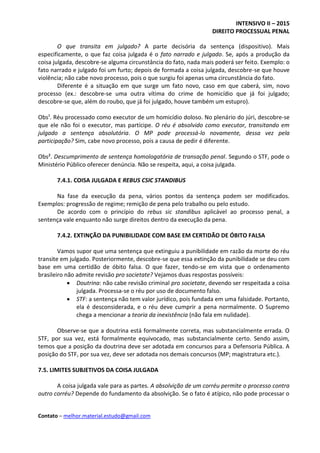 INTENSIVO II – 2015
DIREITO PROCESSUAL PENAL
Contato – melhor.material.estudo@gmail.com
O que transita em julgado? A parte decisória da sentença (dispositivo). Mais
especificamente, o que faz coisa julgada é o fato narrado e julgado. Se, após a produção da
coisa julgada, descobre-se alguma circunstância do fato, nada mais poderá ser feito. Exemplo: o
fato narrado e julgado foi um furto; depois de formada a coisa julgada, descobre-se que houve
violência; não cabe novo processo, pois o que surgiu foi apenas uma circunstância do fato.
Diferente é a situação em que surge um fato novo, caso em que caberá, sim, novo
processo (ex.: descobre-se uma outra vítima do crime de homicídio que já foi julgado;
descobre-se que, além do roubo, que já foi julgado, houve também um estupro).
Obs¹. Réu processado como executor de um homicídio doloso. No plenário do júri, descobre-se
que ele não foi o executor, mas partícipe. O réu é absolvido como executor, transitando em
julgado a sentença absolutória. O MP pode processá-lo novamente, dessa vez pela
participação? Sim, cabe novo processo, pois a causa de pedir é diferente.
Obs². Descumprimento de sentença homologatória de transação penal. Segundo o STF, pode o
Ministério Público oferecer denúncia. Não se respeita, aqui, a coisa julgada.
7.4.1. COISA JULGADA E REBUS CSIC STANDIBUS
Na fase da execução da pena, vários pontos da sentença podem ser modificados.
Exemplos: progressão de regime; remição de pena pelo trabalho ou pelo estudo.
De acordo com o princípio do rebus sic standibus aplicável ao processo penal, a
sentença vale enquanto não surge direitos dentro da execução da pena.
7.4.2. EXTINÇÃO DA PUNIBILIDADE COM BASE EM CERTIDÃO DE ÓBITO FALSA
Vamos supor que uma sentença que extinguiu a punibilidade em razão da morte do réu
transite em julgado. Posteriormente, descobre-se que essa extinção da punibilidade se deu com
base em uma certidão de óbito falsa. O que fazer, tendo-se em vista que o ordenamento
brasileiro não admite revisão pro societate? Vejamos duas respostas possíveis:
 Doutrina: não cabe revisão criminal pro societate, devendo ser respeitada a coisa
julgada. Processa-se o réu por uso de documento falso.
 STF: a sentença não tem valor jurídico, pois fundada em uma falsidade. Portanto,
ela é desconsiderada, e o réu deve cumprir a pena normalmente. O Supremo
chega a mencionar a teoria da inexistência (não fala em nulidade).
Observe-se que a doutrina está formalmente correta, mas substancialmente errada. O
STF, por sua vez, está formalmente equivocado, mas substancialmente certo. Sendo assim,
temos que a posição da doutrina deve ser adotada em concursos para a Defensoria Pública. A
posição do STF, por sua vez, deve ser adotada nos demais concursos (MP; magistratura etc.).
7.5. LIMITES SUBJETIVOS DA COISA JULGADA
A coisa julgada vale para as partes. A absolvição de um corréu permite o processo contra
outro corréu? Depende do fundamento da absolvição. Se o fato é atípico, não pode processar o
 
