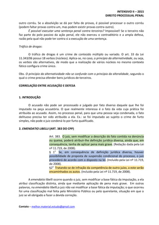INTENSIVO II – 2015
DIREITO PROCESSUAL PENAL
Contato – melhor.material.estudo@gmail.com
outro corréu. Se a absolvição se dá por falta de provas, é possível processar o outro corréu
(podem faltar provas contra um, mas podem existir provas contra outro).
É possível executar uma sentença penal contra terceiros? Impossível! Se o terceiro não
faz parte do polo passivo da ação penal, ele não exerceu o contraditório e a ampla defesa,
razão pela qual não pode ter contra si a execução de uma sentença.
Tráfico de drogas:
O tráfico de drogas é um crime de conteúdo múltiplo ou variado. O art. 33 da Lei
11.343/06 possui 18 verbos (núcleos). Aplica-se, no caso, o princípio da alternatividade, ou seja,
os verbos são alternativos, de modo que a realização de vários núcleos no mesmo contexto
fático configura crime único.
Obs. O princípio da alternatividade não se confunde com o princípio da alteralidade, segundo o
qual o crime precisa ofender bens jurídicos de terceiros.
CORRELAÇÃO ENTRE ACUSAÇÃO E DEFESA
1. INTRODUÇÃO
O acusado não pode ser processado e julgado por fato diverso daquele que lhe foi
imputado na peça acusatória. O que realmente interessa é o fato da vida cuja prática foi
atribuída ao acusado. Assim, no processo penal, para que uma pessoa seja condenada, o fato
delituoso precisa ter sido atribuído a ela. Ex.: se foi imputado ao sujeito o crime de furto
simples, não pode o juiz condená-lo por furto qualificado.
2. EMENDATIO LIBELLI (ART. 383 DO CPP)
Art. 383. O juiz, sem modificar a descrição do fato contida na denúncia
ou queixa, poderá atribuir-lhe definição jurídica diversa, ainda que, em
consequência, tenha de aplicar pena mais grave. (Redação dada pela Lei
nº 11.719, de 2008).
§ 1o
Se, em consequência de definição jurídica diversa, houver
possibilidade de proposta de suspensão condicional do processo, o juiz
procederá de acordo com o disposto na lei. (Incluído pela Lei nº 11.719,
de 2008).
§2o
Tratando-se de infração da competência de outro juízo, a este serão
encaminhados os autos. (Incluído pela Lei nº 11.719, de 2008).
A emendatio libelli ocorre quando o juiz, sem modificar a base fática da imputação, a ela
atribui classificação distinta, ainda que mediante aplicação de pena mais grave. Em outras
palavras, na emendatio libelli,o juiz não vai modificar a base fática da imputação; o que ocorreu
foi uma classificação mal feita pelo Ministério Público ou pelo querelante, situação em que o
juiz se vê obrigado a fazer a devida correção.
 