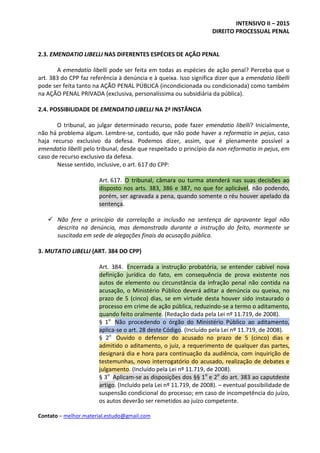 INTENSIVO II – 2015
DIREITO PROCESSUAL PENAL
Contato – melhor.material.estudo@gmail.com
2.3. EMENDATIO LIBELLI NAS DIFERENTES ESPÉCIES DE AÇÃO PENAL
A emendatio libelli pode ser feita em todas as espécies de ação penal? Perceba que o
art. 383 do CPP faz referência à denúncia e à queixa. Isso significa dizer que a emendatio libelli
pode ser feita tanto na AÇÃO PENAL PÚBLICA (incondicionada ou condicionada) como também
na AÇÃO PENAL PRIVADA (exclusiva, personalíssima ou subsidiária da pública).
2.4. POSSIBILIDADE DE EMENDATIO LIBELLI NA 2ª INSTÂNCIA
O tribunal, ao julgar determinado recurso, pode fazer emendatio libelli? Inicialmente,
não há problema algum. Lembre-se, contudo, que não pode haver a reformatio in pejus, caso
haja recurso exclusivo da defesa. Podemos dizer, assim, que é plenamente possível a
emendatio libelli pelo tribunal, desde que respeitado o princípio da non reformatio in pejus, em
caso de recurso exclusivo da defesa.
Nesse sentido, inclusive, o art. 617 do CPP:
Art. 617. O tribunal, câmara ou turma atenderá nas suas decisões ao
disposto nos arts. 383, 386 e 387, no que for aplicável, não podendo,
porém, ser agravada a pena, quando somente o réu houver apelado da
sentença.
 Não fere o princípio da correlação a inclusão na sentença de agravante legal não
descrita na denúncia, mas demonstrada durante a instrução do feito, mormente se
suscitada em sede de alegações finais da acusação pública.
3. MUTATIO LIBELLI (ART. 384 DO CPP)
Art. 384. Encerrada a instrução probatória, se entender cabível nova
definição jurídica do fato, em consequência de prova existente nos
autos de elemento ou circunstância da infração penal não contida na
acusação, o Ministério Público deverá aditar a denúncia ou queixa, no
prazo de 5 (cinco) dias, se em virtude desta houver sido instaurado o
processo em crime de ação pública, reduzindo-se a termo o aditamento,
quando feito oralmente. (Redação dada pela Lei nº 11.719, de 2008).
§ 1o
Não procedendo o órgão do Ministério Público ao aditamento,
aplica-se o art. 28 deste Código. (Incluído pela Lei nº 11.719, de 2008).
§ 2o
Ouvido o defensor do acusado no prazo de 5 (cinco) dias e
admitido o aditamento, o juiz, a requerimento de qualquer das partes,
designará dia e hora para continuação da audiência, com inquirição de
testemunhas, novo interrogatório do acusado, realização de debates e
julgamento. (Incluído pela Lei nº 11.719, de 2008).
§ 3o
Aplicam-se as disposições dos §§ 1o
e 2o
do art. 383 ao caputdeste
artigo. (Incluído pela Lei nº 11.719, de 2008). – eventual possibilidade de
suspensão condicional do processo; em caso de incompetência do juízo,
os autos deverão ser remetidos ao juízo competente.
 