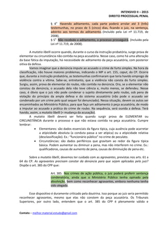 INTENSIVO II – 2015
DIREITO PROCESSUAL PENAL
Contato – melhor.material.estudo@gmail.com
§ 4o
Havendo aditamento, cada parte poderá arrolar até 3 (três)
testemunhas, no prazo de 5 (cinco) dias, ficando o juiz, na sentença,
adstrito aos termos do aditamento. (Incluído pela Lei nº 11.719, de
2008).
§ 5o
Não recebido o aditamento, o processo prosseguirá. (Incluído pela
Lei nº 11.719, de 2008).
A mutatio libelli ocorre quando, durante o curso da instrução probatória, surge prova de
elementar ou circunstância não contida na peça acusatória. Nesse caso, como há uma alteração
da base fática da imputação, há necessidade de aditamento da peça acusatória, com posterior
oitiva da defesa.
Vamos imaginar que a denúncia impute ao acusado o crime de furto simples. Na hora da
classificação, não houve maiores problemas, indicando o MP o art. 155, caput, do CP. Ocorre
que, durante a instrução probatória, as testemunhas confirmaram que teria havido emprego de
violência contra a vítima. Sabe-se, entretanto, que a violência não consta do furto simples.
Surgiu, assim, prova de elementar do roubo, não contida na denúncia. Ora, se a elementar não
constou da denúncia, o acusado dela não teve ciência e, muito menos, se defendeu. Nesse
caso, é óbvio que o juiz não pode condenar o sujeito diretamente pelo roubo, sob pena de
violação do princípio da ampla defesa e do sistema acusatório (não pode o acusado ser
condenado por um crime pelo qual sequer foi denunciado). Nessa situação, devem os autos ser
encaminhados ao Ministério Público, para que faça um aditamento à peça acusatória, de modo
a imputar ao acusado a prática do crime de roubo. Na sequência, será ouvida a defesa. Terá
havido, assim, a mutatio libelli (= mudança da acusação).
A mutatio libelli deverá ser feita quando surgir prova de ELEMENTAR ou
CIRCUNSTÂNCIA durante o processo e que não estava contida na peça acusatória. Cumpre
lembrar:
 Elementares: são dados essenciais da figura típica, cuja ausência pode acarretar
a atipicidade absoluta (a conduta passa a ser atípica) ou a atipicidade relativa
(desclassificação). Ex.: “funcionário público” no crime de peculato.
 Circunstâncias: são dados periféricos que gravitam ao redor da figura típica
básica. Podem aumentar ou diminuir a pena, mas não interferem no crime. Ex.:
qualificadoras, causas de aumento de pena, causas de diminuição de pena etc.
Sobre a mutatio libelli, devemos ter cuidado com as agravantes, previstas nos arts. 61 a
64 do CP. As agravantes precisam constar da denúncia para que sejam aplicadas pelo juiz?
Dispõe o art. 385 do CPP que:
Art. 385. Nos crimes de ação pública, o juiz poderá proferir sentença
condenatória, ainda que o Ministério Público tenha opinado pela
absolvição, bem como reconhecer agravantes, embora nenhuma tenha
sido alegada.
Esse dispositivo é duramente criticado pela doutrina. Isso porque ao juiz seria permitido
reconhecer agravantes, mesmo que elas não constem da peça acusatória. Os Tribunais
Superiores, por outro lado, entendem que o art. 385 do CPP é plenamente válido e
 