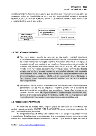INTENSIVO II – 2015
DIREITO PROCESSUAL PENAL
Contato – melhor.material.estudo@gmail.com
É PRECISO FAZER
MUTATIO LIBELLI
QUANDO SURGEM
NOVAS
Qualificadoras
Causas de aumento
Causas de diminuição
As AGRAVANTES podem
ser reconhecidas DE
OFÍCIO pelo juiz.
constitucional (STF). Podemos dizer, assim, que, aos olhos dos Tribunais Superiores, como as
agravantes podem ser reconhecidas de ofício pelo juiz, a mutatio libelli se reserva apenas às
QUALIFICADORAS, CAUSAS DE AUMENTO e CAUSAS DE DIMINUIÇÃO PENA. Não é preciso fazer
a mutatio libelli no caso de agravantes.
3.1. FATO NOVO x FATO DIVERSO
a) Fato novo: ocorre quando os elementos de seu núcleo essencial constituem
acontecimento criminoso completamente distinto daquele resultante dos elementos
do núcleo essencial da imputação originária. Nesse caso, o fato novo nada agrega à
imputação inicial, mas a substitui por completo. Consequentemente, como não há
qualquer relação com o fato inicialmente imputado ao acusado, NÃO se aplica a
mutatio libelli. Na verdade, deve ser instaurado novo processo criminal. Ex.: durante
um processo por furto simples (roupas), as testemunhas relataram que o acusado
teria praticado outro furto (arma), em circunstâncias completamente distintas da
primeira imputação; perceba que não há nada em comum entre o furto da roupa e o
furto da arma; assim, deve ser instaurado um novo processo para apurar a prática
desse segundo furto.
b) Fato diverso: ocorre quando os elementos de seu núcleo essencial correspondem
parcialmente aos do fato da imputação originária, porém com o acréscimo de
alguma elementar ou circunstância que o modifique. É para o fato diverso que se
reserva a mutatio libelli. Ex.: sujeito está sendo processado por furto simples, mas,
durante o processo, surge prova de violência; sujeito está sendo processado por
homicídio simples, mas, durante o processo, surge prova de qualificadora.
3.2. NECESSIDADE DE ADITAMENTO
No momento da mutatio libelli, surgindo prova de elementar ou circunstância não
contida na peça acusatória, DEVE SER FEITO O ADITAMENTO, pouco importando o quantum de
pena cominado à imputação diversa.
Na antiga redação do art. 384 do CPP, o aditamento só era obrigatório quando houvesse
a possibilidade de aplicação de pena mais grave. Se a pena pudesse resultar a mesma ou mais
branda, não haveria necessidade de aditamento. A Lei 11.719/08 mudou a regra, passando a
 