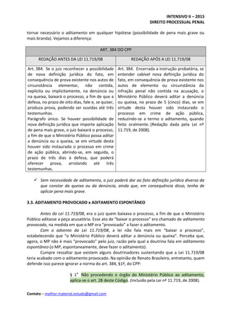 INTENSIVO II – 2015
DIREITO PROCESSUAL PENAL
Contato – melhor.material.estudo@gmail.com
tornar necessário o aditamento em qualquer hipótese (possibilidade de pena mais grave ou
mais branda). Vejamos a diferença:
ART. 384 DO CPP
REDAÇÃO ANTES DA LEI 11.719/08 REDAÇÃO APÓS A LEI 11.719/08
Art. 384. Se o juiz reconhecer a possibilidade
de nova definição jurídica do fato, em
consequência de prova existente nos autos de
circunstância elementar, não contida,
explícita ou implicitamente, na denúncia ou
na queixa, baixará o processo, a fim de que a
defesa, no prazo de oito dias, fale e, se quiser,
produza prova, podendo ser ouvidas até três
testemunhas.
Parágrafo único. Se houver possibilidade de
nova definição jurídica que importe aplicação
de pena mais grave, o juiz baixará o processo,
a fim de que o Ministério Público possa aditar
a denúncia ou a queixa, se em virtude desta
houver sido instaurado o processo em crime
de ação pública, abrindo-se, em seguida, o
prazo de três dias à defesa, que poderá
oferecer prova, arrolando até três
testemunhas.
Art. 384. Encerrada a instrução probatória, se
entender cabível nova definição jurídica do
fato, em consequência de prova existente nos
autos de elemento ou circunstância da
infração penal não contida na acusação, o
Ministério Público deverá aditar a denúncia
ou queixa, no prazo de 5 (cinco) dias, se em
virtude desta houver sido instaurado o
processo em crime de ação pública,
reduzindo-se a termo o aditamento, quando
feito oralmente. (Redação dada pela Lei nº
11.719, de 2008).
 Sem necessidade de aditamento, o juiz poderá dar ao fato definição jurídica diversa da
que constar da queixa ou da denúncia, ainda que, em consequência disso, tenha de
aplicar pena mais grave.
3.3. ADITAMENTO PROVOCADO x ADITAMENTO ESPONTÂNEO
Antes da Lei 11.719/08, era o juiz quem baixava o processo, a fim de que o Ministério
Público aditasse a peça acusatória. Esse ato de “baixar o processo” era chamado de aditamento
provocado, na medida em que o MP era “provocado” a fazer o aditamento.
Com o advento da Lei 11.719/08, a lei não fala mais em “baixar o processo”,
estabelecendo que “o Ministério Público deverá aditar a denúncia ou queixa”. Perceba que,
agora, o MP não é mais “provocado” pelo juiz, razão pela qual a doutrina fala em aditamento
espontâneo (o MP, espontaneamente, deve fazer o aditamento).
Cumpre ressaltar que existem alguns doutrinadores sustentando que a Lei 11.719/08
teria acabado com o aditamento provocado. Na opinião de Renato Brasileiro, entretanto, quem
defende isso parece ignorar a norma do art. 384, §1º, do CPP:
§ 1o
Não procedendo o órgão do Ministério Público ao aditamento,
aplica-se o art. 28 deste Código. (Incluído pela Lei nº 11.719, de 2008).
 