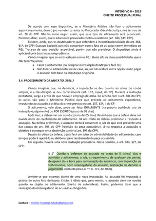 INTENSIVO II – 2015
DIREITO PROCESSUAL PENAL
Contato – melhor.material.estudo@gmail.com
De acordo com esse dispositivo, se o Ministério Público não fizer o aditamento
espontaneamente, deve o juiz remeter os autos ao Procurador-Geral de Justiça, nos termos do
art. 28 do CPP. Não há como negar, assim, que esse tipo de aditamento será provocado.
Podemos dizer, assim, que o adiamento provocado continua existindo (art. 384, §1º, CPP).
Existem, ainda, outros doutrinadores que defendem a inconstitucionalidade do art. 384,
§1º, do CPP (Gustavo Badaró), pois não concordam com o fato de os autos serem remetidos ao
PGJ. Trata-se de uma posição respeitável, porém que não prevalece. O dispositivo ainda é
aplicável pela doutrina e jurisprudência.
Vamos imaginar que os autos estejam com o PGJ. Quais são as duas possibilidades que o
PGJ tem? Vejamos:
 Fazer o aditamento (ou designar outro órgão do MP para fazê-lo);
 Não fazer o aditamento: nesse caso, ao juiz não restará outra opção senão julgar
o acusado com base na imputação originária.
3.4. PROCEDIMENTO DA MUTATIO LIBELLI
Vamos imaginar que, na denúncia, a imputação se deu quanto ao crime de roubo
simples, e a classificação se deu corretamente (art. 157, caput, do CP). Durante a instrução
probatória, surge a prova de que houve o emprego de arma. De acordo com o art. 384 do CPP,
os autos vão para o Ministério Público para que proceda ao aditamento espontâneo,
imputando ao acusado a prática do crime previsto no art. 157, §2º, I, do CP.
O aditamento, vale dizer, pode ser feito ORALMENTE (na própria audiência una de
instrução e julgamento) ou POR ESCRITO (prazo de 05 dias).
Após isso, a defesa var ser ouvida (prazo de 05 dias). Ressalte-se que a defesa deve ser
ouvida antes do recebimento do aditamento. Há um misto de defesa preliminar + resposta à
acusação. Na defesa preliminar, o acusado tentará convencer o juiz de que está presente uma
das causas do art. 395 do CPP (rejeição da peça acusatória); já na resposta à acusação o
objetivo é conseguir uma absolvição sumária (art. 397 do CPP).
Depois da oitiva da defesa, o juiz fará um juízo de admissibilidade do aditamento, caso
em que poderá rejeitá-lo ou deliberar pelo recebimento da peça acusatória.
Em seguida, haverá uma nova instrução probatória. Nesse sentido, o art. 384, §2º, do
CPP:
§ 2o
Ouvido o defensor do acusado no prazo de 5 (cinco) dias e
admitido o aditamento, o juiz, a requerimento de qualquer das partes,
designará dia e hora para continuação da audiência, com inquirição de
testemunhas, novo interrogatório do acusado, realização de debates e
julgamento. (Incluído pela Lei nº 11.719, de 2008).
Lembre-se que estamos diante de uma nova imputação. Ao acusado foi imputada a
prática de outro fato delituoso. Então, é óbvio que, pelo menos, o acusado deve ser ouvido
quanto ao objeto do aditamento (direito de autodefesa). Assim, podemos dizer que a
realização do interrogatório do acusado é obrigatória.
 