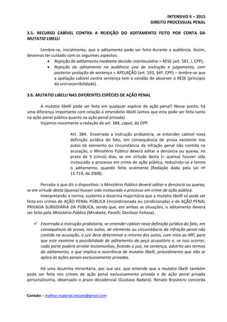 INTENSIVO II – 2015
DIREITO PROCESSUAL PENAL
Contato – melhor.material.estudo@gmail.com
3.5. RECURSO CABÍVEL CONTRA A REJEIÇÃO DO ADITAMENTO FEITO POR CONTA DA
MUTATIO LIBELLI
Lembre-se, inicialmente, que o aditamento pode ser feito durante a audiência. Assim,
devemos ter cuidado com os seguintes aspectos:
 Rejeição do aditamento mediante decisão interlocutória = RESE (art. 581, I, CPP);
 Rejeição do aditamento na audiência una de instrução e julgamento, com
posterior prolação de sentença = APELAÇÃO (art. 593, §4º, CPP) – lembre-se que
a apelação cabível contra sentença tem o condão de absorver o RESE (princípio
da unirrecorribilidade).
3.6. MUTATIO LIBELLI NAS DIFERENTES ESPÉCIES DE AÇÃO PENAL
A mutatio libelli pode ser feita em qualquer espécie de ação penal? Nesse ponto, há
uma diferença importante com relação à emendatio libelli (vimos que esta pode ser feita tanto
na ação penal pública quanto na ação penal privada).
Vejamos novamente a redação do art. 384, caput, do CPP:
Art. 384. Encerrada a instrução probatória, se entender cabível nova
definição jurídica do fato, em consequência de prova existente nos
autos de elemento ou circunstância da infração penal não contida na
acusação, o Ministério Público deverá aditar a denúncia ou queixa, no
prazo de 5 (cinco) dias, se em virtude desta [= queixa] houver sido
instaurado o processo em crime de ação pública, reduzindo-se a termo
o aditamento, quando feito oralmente. (Redação dada pela Lei nº
11.719, de 2008).
Perceba o que diz o dispositivo: o Ministério Público deverá aditar a denúncia ou queixa,
se em virtude desta (queixa) houver sido instaurado o processo em crime de ação pública.
Interpretando a norma, sustenta a doutrina majoritária que a mutatio libelli só pode ser
feita em crimes de AÇÃO PENAL PÚBLICA (incondicionada ou condicionada) e de AÇÃO PENAL
PRIVADA SUBSIDIÁRIA DA PÚBLICA, sendo que, em ambas as situações, o aditamento deverá
ser feito pelo Ministério Público (Mirabete; Pacelli; Denílson Feitosa).
 Encerrada a instrução probatória, se entender cabível nova definição jurídica do fato, em
consequência de prova, nos autos, de elemento ou circunstância da infração penal não
contida na acusação, o juiz deve determinar o retorno dos autos, com vista ao MP, para
que este examine a possibilidade de aditamento da peça acusatória e, se isso ocorrer,
cada parte poderá arrolar testemunhas, ficando o juiz, na sentença, adstrito aos termos
do aditamento, o que implica a ocorrência de mutatio libelli, procedimento que não se
aplica às ações penais exclusivamente privadas.
Há uma doutrina minoritária, por sua vez, que entende que a mutatio libelli também
pode ser feita nos crimes de ação penal exclusivamente privada e de ação penal privada
personalíssima, observado o prazo decadencial (Gustavo Badaró). Renato Brasileiro concorda
 