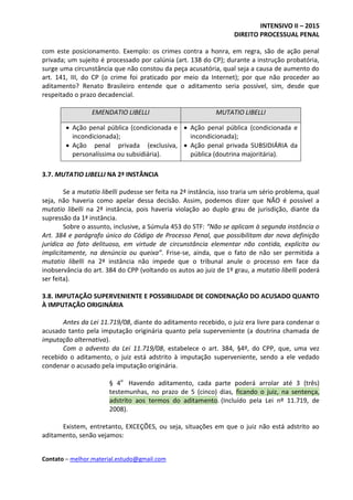 INTENSIVO II – 2015
DIREITO PROCESSUAL PENAL
Contato – melhor.material.estudo@gmail.com
com este posicionamento. Exemplo: os crimes contra a honra, em regra, são de ação penal
privada; um sujeito é processado por calúnia (art. 138 do CP); durante a instrução probatória,
surge uma circunstância que não constou da peça acusatória, qual seja a causa de aumento do
art. 141, III, do CP (o crime foi praticado por meio da Internet); por que não proceder ao
aditamento? Renato Brasileiro entende que o aditamento seria possível, sim, desde que
respeitado o prazo decadencial.
EMENDATIO LIBELLI MUTATIO LIBELLI
 Ação penal pública (condicionada e
incondicionada);
 Ação penal privada (exclusiva,
personalíssima ou subsidiária).
 Ação penal pública (condicionada e
incondicionada);
 Ação penal privada SUBSIDIÁRIA da
pública (doutrina majoritária).
3.7. MUTATIO LIBELLI NA 2ª INSTÂNCIA
Se a mutatio libelli pudesse ser feita na 2ª instância, isso traria um sério problema, qual
seja, não haveria como apelar dessa decisão. Assim, podemos dizer que NÃO é possível a
mutatio libelli na 2ª instância, pois haveria violação ao duplo grau de jurisdição, diante da
supressão da 1ª instância.
Sobre o assunto, inclusive, a Súmula 453 do STF: “Não se aplicam à segunda instância o
Art. 384 e parágrafo único do Código de Processo Penal, que possibilitam dar nova definição
jurídica ao fato delituoso, em virtude de circunstância elementar não contida, explícita ou
implicitamente, na denúncia ou queixa”. Frise-se, ainda, que o fato de não ser permitida a
mutatio libelli na 2ª instância não impede que o tribunal anule o processo em face da
inobservância do art. 384 do CPP (voltando os autos ao juiz de 1º grau, a mutatio libelli poderá
ser feita).
3.8. IMPUTAÇÃO SUPERVENIENTE E POSSIBILIDADE DE CONDENAÇÃO DO ACUSADO QUANTO
À IMPUTAÇÃO ORIGINÁRIA
Antes da Lei 11.719/08, diante do aditamento recebido, o juiz era livre para condenar o
acusado tanto pela imputação originária quanto pela superveniente (a doutrina chamada de
imputação alternativa).
Com o advento da Lei 11.719/08, estabelece o art. 384, §4º, do CPP, que, uma vez
recebido o aditamento, o juiz está adstrito à imputação superveniente, sendo a ele vedado
condenar o acusado pela imputação originária.
§ 4o
Havendo aditamento, cada parte poderá arrolar até 3 (três)
testemunhas, no prazo de 5 (cinco) dias, ficando o juiz, na sentença,
adstrito aos termos do aditamento. (Incluído pela Lei nº 11.719, de
2008).
Existem, entretanto, EXCEÇÕES, ou seja, situações em que o juiz não está adstrito ao
aditamento, senão vejamos:
 