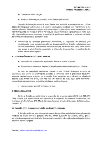 INTENSIVO II – 2015
DIREITO PROCESSUAL PENAL
Contato – melhor.material.estudo@gmail.com
d) Questão de difícil solução.
e) Ausência de limitações quanto à prova fixadas pela lei civil.
Exemplo de limitação quanto à prova fixada pela lei civil é a constante do art. 227 do
Código Civil (a prova testemunhal só é possível nos negócios jurídicos com valor inferior a dez
salários mínimos). Ocorre que, no processo penal, vigora o princípio da busca da verdade e o da
liberdade quanto aos meios de prova. Por isso, se houver restrições à prova fixadas na lei civil,
não é possível o reconhecimento da prejudicial, já que haveria evidente prejuízo se a solução
da controvérsia tivesse que ocorrer no cível.
 Tratando-se de questões prejudiciais facultativas, a suspensão do processo fica
condicionada, entre outras circunstâncias, à prévia existência de ação civil ajuizada para
resolver controvérsia considerada de difícil solução, desde que não verse sobre direito
cuja prova a lei civil limite, garantidas a oitiva das testemunhas e a realização das
provas de natureza urgente.
8.2. CONSEQUÊNCIAS DO RECONHECIMENTO
a) Inquirição das testemunhas e produção de outras provas urgentes.
b) Suspensão do processo e da prescrição pelo prazo determinado pelo juiz criminal:
No caso da prejudicial devolutiva relativa, o juiz criminal determina o prazo de
suspensão, que pode ser prorrogado (perceba a diferença com a prejudicial devolutiva
absoluta, caso em que o processo e a prescrição ficam suspensos até o trânsito em julgado da
decisão cível). Findo esse prazo, caso não haja uma decisão do cível, o juiz penal retomará a
competência para apreciar a prejudicial, ainda que incidentalmente.
c) Intervenção do Ministério Público no cível.
9. RECURSOS CABÍVEIS
Contra a decisão que determinar a suspensão do processo, caberá RESE (art. 581, XVI,
CPP). Frise-se que a decisão que não determinar a suspensão do processo é irrecorrível, nos
termos do art. 93, §2º, do CPP. Mas é claro que, havendo prejuízo à liberdade de locomoção, é
cabível o HC.
10. DECISÃO CÍVEL E SUA REPERCUSSÃO NO ÂMBITO CRIMINAL
A decisão proferida pelo juízo penal quanto às questões prejudiciais heterogêneas não
relativas ao estado civil das pessoas NÃO FAZ COISA JULGADA NO ÂMBITO CÍVEL, pois a
apreciação dessa controvérsia é feita de maneira incidental, e não está acobertada pelos limites
objetivos da coisa julgada.
 