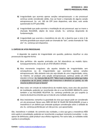 INTENSIVO II – 2015
DIREITO PROCESSUAL PENAL
Contato – melhor.material.estudo@gmail.com
b) Irregularidade que acarreta apenas sanções extraprocessuais: o ato processual
continua sendo considerado válido, mas vai haver a imposição de alguma sanção
extraprocessual. Ex.: art. 265 do CPP (este dispositivo, vale dizer, está sendo
questionado no STF pela OAB).
c) Irregularidade que pode acarretar a invalidação do ato processual: aqui se insere a
chamada NULIDADE, objeto do nosso estudo. Ex.: sentença desprovida de
fundamentação.
d) Irregularidade que acarreta a inexistência do ato: diz a doutrina que o vício é de
tamanha gravidade que sequer pode ser chamado de “ato”, sendo chamado de “não
ato”. Ex.: sentença sem dispositivo.
3. ESPÉCIES DE ATOS PROCESSUAIS
A depender da espécie de irregularidade em questão, podemos classificar os atos
processuais da seguinte forma:
a) Atos perfeitos: são aqueles praticados em fiel observância ao modelo típico.
Consequentemente, trata-se de um ATO VÁLIDO E EFICAZ.
b) Atos meramente irregulares: são aqueles dotados de irregularidades sem
consequências ou de irregularidades que acarretam apenas sanções
extraprocessuais. Não obstante este ato seja dotado de uma irregularidade, como,
no máximo, vai produzir uma sanção extraprocessual, continua sendo um ATO
VÁLIDO E EFICAZ. Ex.: Súmula 366 do STF: “Não é nula a citação por edital que indica
o dispositivo da lei penal, embora não transcreva a denúncia ou queixa, ou não
resuma os fatos em que se baseia”.
c) Atos nulos: em virtude da inobservância do modelo típico, esses atos são passíveis
de invalidação, podendo ser reconhecida não só a sua NULIDADE ABSOLUTA, como
também a sua NULIDADE RELATIVA. Ex.: sentença proferida por juiz suspeito (a
maioria da doutrina entende que se trata de uma nulidade absoluta).
d) Atos inexistentes: tamanha é a gravidade do vício que sequer pode ser considerado
um ato processual. Nesse caso, NÃO HÁ QUE SE FALAR EM INVALIDAÇÃO, já que a
inexistência é um defeito que antecede qualquer consideração sobre a validade do
ato. Ex.: sentença proferida por um não juiz (ex.: juiz aposentado).
Obs. Inexistência ≠ nulidade. Ao contrário das nulidades, o vício que gera a inexistência NÃO
está sujeito à convalidação, podendo ser reconhecido a qualquer momento (convalidar = o ato,
apesar de defeituoso, pode produzir seus efeitos regulares). Por outro lado, as nulidades estão
sujeitas à convalidação.
 