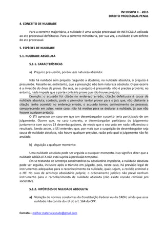 INTENSIVO II – 2015
DIREITO PROCESSUAL PENAL
Contato – melhor.material.estudo@gmail.com
4. CONCEITO DE NULIDADE
Para a corrente majoritária, a nulidade é uma sanção processual de INEFICÁCIA aplicada
ao ato processual defeituoso. Para a corrente minoritária, por sua vez, a nulidade é um defeito
do ato processual.
5. ESPÉCIES DE NULIDADE
5.1. NULIDADE ABSOLUTA
5.1.1. CARACTERÍSTICAS
a) Prejuízo presumido, porém sem natureza absoluta:
Não há nulidade sem prejuízo. Segundo a doutrina, na nulidade absoluta, o prejuízo é
presumido. Ressalte-se, entretanto, que a presunção não tem natureza absoluta. O que ocorre
é a inversão do ônus da prova. Ou seja, se o prejuízo é presumido, não é preciso prová-lo; no
entanto, nada impede que a parte contrária prove que não houve prejuízo.
Exemplo: o acusado foi citado no endereço errado; citação defeituosa é causa de
nulidade absoluta; contudo, pode o promotor tentar provar para o juiz que, não obstante a
citação tenha ocorrido no endereço errado, o acusado tomou conhecimento do processo,
comparecendo em juízo; neste caso, não há motivo para se declarar a nulidade, já que não
houver qualquer prejuízo.
O STJ apreciou um caso em que um desembargador suspeito teria participado de um
julgamento. Ocorre que, no caso concreto, o desembargador participou do julgamento
juntamente com outros 23 desembargadores, de modo que o seu voto em nada influenciou o
resultado. Sendo assim, o STJ entendeu que, por mais que a suspeição do desembargador seja
causa de nulidade absoluta, não houve qualquer prejuízo, razão pela qual o julgamento não foi
anulado.
b) Arguição a qualquer momento:
Uma nulidade absoluta pode ser arguida a qualquer momento. Isso significa dizer que a
nulidade ABSOLUTA não está sujeita à preclusão temporal.
Em se tratando de sentença condenatória ou absolutória imprópria, a nulidade absoluta
pode ser arguida, inclusive após o trânsito em julgado, pois, neste caso, há previsão legal de
instrumentos adequados para o reconhecimento da nulidade, quais sejam, a revisão criminal e
o HC. No caso de sentença absolutória própria, o ordenamento jurídico não prevê nenhum
instrumento para o reconhecimento de nulidade absoluta (não existe revisão criminal pro
societate).
5.1.2. HIPÓTESES DE NULIDADE ABSOLUTA
a) Violação de normas constantes da Constituição Federal ou da CADH, ainda que essa
nulidade não conste do rol do art. 564 do CPP:
 
