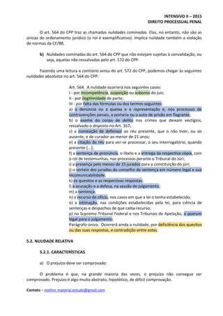 INTENSIVO II – 2015
DIREITO PROCESSUAL PENAL
Contato – melhor.material.estudo@gmail.com
O art. 564 do CPP traz as chamadas nulidades cominadas. Elas, no entanto, não são as
únicas do ordenamento jurídico (o rol é exemplificativo). Implica nulidade também a violação
de normas da CF/88.
b) Nulidades cominadas do art. 564 do CPP que não estejam sujeitas à convalidação, ou
seja, aquelas não ressalvadas pelo art. 572 do CPP:
Fazendo uma leitura a contrario sensu do art. 572 do CPP, podemos chegar às seguintes
nulidades absolutas no art. 564 do CPP:
Art. 564. A nulidade ocorrerá nos seguintes casos:
I - por incompetência, suspeição ou suborno do juiz;
II - por ilegitimidade de parte;
III - por falta das fórmulas ou dos termos seguintes:
a) a denúncia ou a queixa e a representação e, nos processos de
contravenções penais, a portaria ou o auto de prisão em flagrante;
b) o exame do corpo de delito nos crimes que deixam vestígios,
ressalvado o disposto no Art. 167;
c) a nomeação de defensor ao réu presente, que o não tiver, ou ao
ausente, e de curador ao menor de 21 anos;
e) a citação do réu para ver-se processar, o seu interrogatório, quando
presente [...];
f) a sentença de pronúncia, o libelo e a entrega da respectiva cópia, com
o rol de testemunhas, nos processos perante o Tribunal do Júri;
i) a presença pelo menos de 15 jurados para a constituição do júri;
j) o sorteio dos jurados do conselho de sentença em número legal e sua
incomunicabilidade;
k) os quesitos e as respectivas respostas;
l) a acusação e a defesa, na sessão de julgamento;
m) a sentença;
n) o recurso de oficio, nos casos em que a lei o tenha estabelecido;
o) a intimação, nas condições estabelecidas pela lei, para ciência de
sentenças e despachos de que caiba recurso;
p) no Supremo Tribunal Federal e nos Tribunais de Apelação, o quorum
legal para o julgamento;
Parágrafo único. Ocorrerá ainda a nulidade, por deficiência dos quesitos
ou das suas respostas, e contradição entre estas.
5.2. NULIDADE RELATIVA
5.2.1. CARACTERÍSTICAS
a) O prejuízo deve ser comprovado:
O problema é que, na grande maioria das vezes, o prejuízo não consegue ser
comprovado. Prejuízo é algo muito abstrato, hipotético, de difícil comprovação.
 