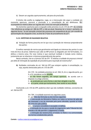 INTENSIVO II – 2015
DIREITO PROCESSUAL PENAL
Contato – melhor.material.estudo@gmail.com
b) Devem ser arguidas oportunamente, sob pena de preclusão:
O direito não acolhe os negligentes. Logo, se o interessado não arguir a nulidade em
momento oportuno, ocorrerá a preclusão e a convalidação do ato defeituoso. Ex.:
incompetência relativa (deve ser arguida até o início da instrução probatória).
Os momentos oportunos para a arguição estão previstos no art. 571 do CPP. Ex.: o inciso
I faz referência ao antigo art. 406 do CPP, e não ao atual. Devemos ler o inciso I, portanto, da
seguinte forma: “as da instrução criminal dos processos da competência do júri, por ocasião da
apresentação das alegações orais, ao final da 1ª fase do procedimento do júri”.
5.2.2. HIPÓTESES DE NULIDADE RELATIVA
a) Violação de forma prescrita em lei que visa à proteção de interesse preponderante
das partes:
O melhor exemplo de norma que geralmente está ligada ao interesse das partes é a que
trata de ônus da prova. Sabemos que cabe ao MP provar as alegações por ele formuladas, e à
defesa a mesma coisa. Por esse motivo é que eventual nulidade é tratada como relativa,
justamente por se relacionar a interesse preponderante das partes.
Nesse contexto, cite-se a Súmula 155 do STF: “É relativa a nulidade do processo criminal
por falta de intimação da expedição de precatória para inquirição de testemunha”.
b) Nulidades cominadas do art. 564 do CPP que estejam sujeitas à convalidação, ou
seja, aquelas destacadas pelo art. 572 do CPP:
Art. 572. As nulidades previstas no art. 564, III, d e e, segunda parte, g e
h, e IV, considerar-se-ão sanadas:
I - se não forem argüidas, em tempo oportuno, de acordo com o
disposto no artigo anterior;
II - se, praticado por outra forma, o ato tiver atingido o seu fim;
III - se a parte, ainda que tacitamente, tiver aceito os seus efeitos.
Analisando o art. 572 do CPP, podemos dizer que são nulidades relativas, constantes do
art. 564 do CPP:
Art. 564. A nulidade ocorrerá nos seguintes casos:
III - por falta das fórmulas ou dos termos seguintes:
d) a intervenção do Ministério Público em todos os termos da ação por
ele intentada e nos da intentada pela parte ofendida, quando se tratar
de crime de ação pública;
e) [...] os prazos concedidos à acusação e à defesa;
g) a intimação do réu para a sessão de julgamento, pelo Tribunal do Júri,
quando a lei não permitir o julgamento à revelia;
h) a intimação das testemunhas arroladas no libelo e na contrariedade,
nos termos estabelecidos pela lei;
 