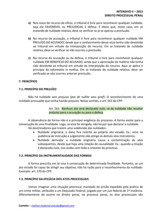 INTENSIVO II – 2015
DIREITO PROCESSUAL PENAL
Contato – melhor.material.estudo@gmail.com
a) Nos casos de recurso de ofício, o tribunal é livre para reconhecer qualquer nulidade,
seja ela FAVORÁVEL ou PREJUDICIAL à defesa. É óbvio que, neste caso, em se
tratando de nulidade relativa, deve se verificar se já se operou a preclusão.
b) No recurso da acusação, o tribunal é livre para reconhecer qualquer nulidade EM
PREJUÍZO DO ACUSADO, desde que o conhecimento desse vício tenha sido devolvido
ao tribunal em virtude da interposição do recurso. Em se tratando de nulidade
relativa, deve se verificar se não ocorreu a preclusão.
c) No recurso da acusação ou da defesa, o tribunal é livre para reconhecer qualquer
nulidade EM BENEFÍCIO DO ACUSADO, ainda que a apreciação da matéria não tenha
sido devolvida ao tribunal em virtude da interposição do recurso. Aqui se aplica o
princípio da reformatio in mellius. Em se tratando de nulidade relativa, deve ser
verificado se não ocorreu anterior preclusão.
7. PRINCÍPIOS
7.1. PRINCÍPIO DO PREJUÍZO
Não há nulidade sem prejuízo (pas de nullite sans grief). O reconhecimento de uma
nulidade pressupõe que tenha havido prejuízo. Nesse sentido, o art. 563 do CPP:
Art. 563. Nenhum ato será declarado nulo, se da nulidade não resultar
prejuízo para a acusação ou para a defesa.
A observância da forma não é a principal exigência do processo. A forma existe para a
consecução de uma finalidade. Logo, se esta foi atingida, não há por que declarar a nulidade.
Há doutrinadores que trazem uma subdivisão das nulidades:
 Nulidade originária: o dano fica restrito ao próprio ato viciado. Ex.: vício na
audiência de instrução e julgamento não atinge os demais atos instrutórios.
 Nulidade derivada: a nulidade originária causa a contaminação de atos
subsequentes, desde que haja uma relação de causalidade. Ex.: quando a citação
é declarada nula, isso acaba com todo o restante do processo.
7.2. PRINCÍPIO DA INSTRUMENTALIDADE DAS FORMAS
A forma prescrita em lei visa à consecução de determinada finalidade. Portanto, se um
ato viciado foi capaz de atingir seu objetivo, não há razão para o reconhecimento da nulidade.
Exemplo: art. 570 do CPP.
7.3. PRINCÍPIO DA EFICÁCIA DOS ATOS PROCESSUAIS
Vamos imaginar uma situação pitoresca: mandado de prisão expedido pela prática de
um crime militar, atribuído a um Deputado Federal, julgado por um juiz federal de 1ª instância.
Diferentemente do ocorre no direito penal, no processo penal, os atos processuais são
 