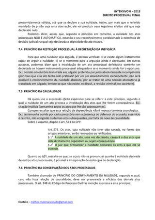 INTENSIVO II – 2015
DIREITO PROCESSUAL PENAL
Contato – melhor.material.estudo@gmail.com
presumidamente válidos, até que se declare a sua nulidade. Assim, por mais que o referido
mandado de prisão seja uma aberração, ele vai produzir seus regulares efeitos até que seja
declarado nulo.
Podemos dizer, assim, que, segundo o princípio em comento, a nulidade dos atos
processuais NÃO É AUTOMÁTICA, estando o seu reconhecimento condicionado à existência de
decisão judicial na qual seja declarada a atipicidade do ato viciado.
7.4. PRINCÍPIO DA RESTRIÇÃO PROCESSUAL À DECRETAÇÃO DA INEFICÁCIA
Para que uma nulidade seja arguida, é preciso verificar: i) se existe algum instrumento
capaz de arguir a nulidade; ii) se o momento para a arguição ainda é adequado. Em outras
palavras, podemos dizer que a invalidação de um ato processual defeituoso somente ser
decretada se houver instrumento processual adequado e se o momento ainda for o oportuno.
Ex.: decisão absolutória transitada em julgado proferida por juízo absolutamente incompetente
(por mais que esse ato tenha sido praticado por um juiz absolutamente incompetente, não será
possível o reconhecimento da nulidade absoluta, por se tratar de uma decisão absolutória já
transitada em julgado; lembre-se que não existe, no Brasil, a revisão criminal pro societate).
7.5. PRINCÍPIO DA CAUSALIDADE
Há quem use a expressão efeito expansivo para se referir a este princípio, segundo o
qual a nulidade de um ato provoca a invalidação dos atos que lhe forem consequência. Ex.:
citação inválida (contamina todos os atos que lhe são subsequentes).
Cumpre ressaltar que essa relação de dependência não é necessariamente cronológica.
Ex.: testemunha ouvida por carta precatória sem a presença do defensor do acusado; esse vício
é restrito, não atingindo os demais atos subsequentes, por falta de nexo de causalidade.
Sobre o assunto, dispõe o art. 573 do CPP:
Art. 573. Os atos, cuja nulidade não tiver sido sanada, na forma dos
artigos anteriores, serão renovados ou retificados.
§ 1o
A nulidade de um ato, uma vez declarada, causará a dos atos que
dele diretamente dependam ou sejam consequência.
§ 2o
O juiz que pronunciar a nulidade declarará os atos a que ela se
estende.
Quanto ao §2º, ressalte-se que, se o juiz não se pronunciar quanto à nulidade derivada
de outros atos processuais, é possível a interposição de embargos de declaração.
7.6. PRINCÍPIO DA CONSERVAÇÃO DOS ATOS PROCESSUAIS
Também chamado de PRINCÍPIO DO CONFINAMENTO DA NULIDADE, segundo o qual,
caso não haja relação de causalidade, deve ser preservada a eficácia dos demais atos
processuais. O art. 248 do Código de Processo Civil faz menção expressa a este princípio:
 