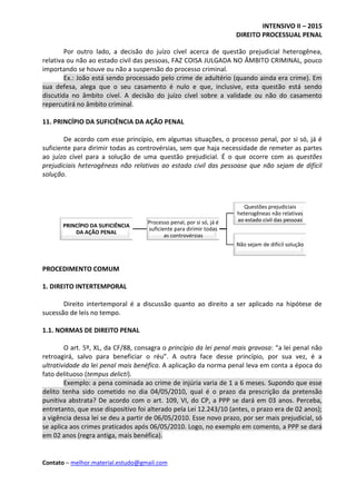 INTENSIVO II – 2015
DIREITO PROCESSUAL PENAL
Contato – melhor.material.estudo@gmail.com
Por outro lado, a decisão do juízo cível acerca de questão prejudicial heterogênea,
relativa ou não ao estado civil das pessoas, FAZ COISA JULGADA NO ÂMBITO CRIMINAL, pouco
importando se houve ou não a suspensão do processo criminal.
Ex.: João está sendo processado pelo crime de adultério (quando ainda era crime). Em
sua defesa, alega que o seu casamento é nulo e que, inclusive, esta questão está sendo
discutida no âmbito cível. A decisão do juízo cível sobre a validade ou não do casamento
repercutirá no âmbito criminal.
11. PRINCÍPIO DA SUFICIÊNCIA DA AÇÃO PENAL
De acordo com esse princípio, em algumas situações, o processo penal, por si só, já é
suficiente para dirimir todas as controvérsias, sem que haja necessidade de remeter as partes
ao juízo cível para a solução de uma questão prejudicial. É o que ocorre com as questões
prejudiciais heterogêneas não relativas ao estado civil das pessoase que não sejam de difícil
solução.
PROCEDIMENTO COMUM
1. DIREITO INTERTEMPORAL
Direito intertemporal é a discussão quanto ao direito a ser aplicado na hipótese de
sucessão de leis no tempo.
1.1. NORMAS DE DIREITO PENAL
O art. 5º, XL, da CF/88, consagra o princípio da lei penal mais gravosa: “a lei penal não
retroagirá, salvo para beneficiar o réu”. A outra face desse princípio, por sua vez, é a
ultratividade da lei penal mais benéfica. A aplicação da norma penal leva em conta a época do
fato delituoso (tempus delicti).
Exemplo: a pena cominada ao crime de injúria varia de 1 a 6 meses. Supondo que esse
delito tenha sido cometido no dia 04/05/2010, qual é o prazo da prescrição da pretensão
punitiva abstrata? De acordo com o art. 109, VI, do CP, a PPP se dará em 03 anos. Perceba,
entretanto, que esse dispositivo foi alterado pela Lei 12.243/10 (antes, o prazo era de 02 anos);
a vigência dessa lei se deu a partir de 06/05/2010. Esse novo prazo, por ser mais prejudicial, só
se aplica aos crimes praticados após 06/05/2010. Logo, no exemplo em comento, a PPP se dará
em 02 anos (regra antiga, mais benéfica).
PRINCÍPIO DA SUFICIÊNCIA
DA AÇÃO PENAL
Processo penal, por si só, já é
suficiente para dirimir todas
as controvérsias
Questões prejudiciais
heterogêneas não relativas
ao estado civil das pessoas
Não sejam de difícil solução
 