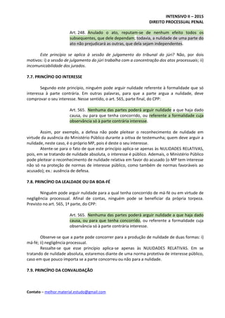 INTENSIVO II – 2015
DIREITO PROCESSUAL PENAL
Contato – melhor.material.estudo@gmail.com
Art. 248. Anulado o ato, reputam-se de nenhum efeito todos os
subsequentes, que dele dependam; todavia, a nulidade de uma parte do
ato não prejudicará as outras, que dela sejam independentes.
Este princípio se aplica à sessão de julgamento do tribunal do júri? Não, por dois
motivos: i) a sessão de julgamento do júri trabalha com a concentração dos atos processuais; ii)
incomunicabilidade dos jurados.
7.7. PRINCÍPIO DO INTERESSE
Segundo este princípio, ninguém pode arguir nulidade referente à formalidade que só
interessa à parte contrária. Em outras palavras, para que a parte argua a nulidade, deve
comprovar o seu interesse. Nesse sentido, o art. 565, parte final, do CPP:
Art. 565. Nenhuma das partes poderá arguir nulidade a que haja dado
causa, ou para que tenha concorrido, ou referente a formalidade cuja
observância só à parte contrária interesse.
Assim, por exemplo, a defesa não pode pleitear o reconhecimento de nulidade em
virtude da ausência do Ministério Público durante a oitiva de testemunha; quem deve arguir a
nulidade, neste caso, é o próprio MP, pois é deste o seu interesse.
Atente-se para o fato de que este princípio aplica-se apenas às NULIDADES RELATIVAS,
pois, em se tratando de nulidade absoluta, o interesse é público. Ademais, o Ministério Público
pode pleitear o reconhecimento de nulidade relativa em favor do acusado (o MP tem interesse
não só na proteção de normas de interesse público, como também de normas favoráveis ao
acusado); ex.: ausência de defesa.
7.8. PRINCÍPIO DA LEALDADE OU DA BOA-FÉ
Ninguém pode arguir nulidade para a qual tenha concorrido de má-fé ou em virtude de
negligência processual. Afinal de contas, ninguém pode se beneficiar da própria torpeza.
Previsto no art. 565, 1ª parte, do CPP:
Art. 565. Nenhuma das partes poderá arguir nulidade a que haja dado
causa, ou para que tenha concorrido, ou referente a formalidade cuja
observância só à parte contrária interesse.
Observe-se que a parte pode concorrer para a produção de nulidade de duas formas: i)
má-fé; ii) negligência processual.
Ressalte-se que esse princípio aplica-se apenas às NULIDADES RELATIVAS. Em se
tratando de nulidade absoluta, estaremos diante de uma norma protetiva de interesse público,
caso em que pouco importa se a parte concorreu ou não para a nulidade.
7.9. PRINCÍPIO DA CONVALIDAÇÃO
 