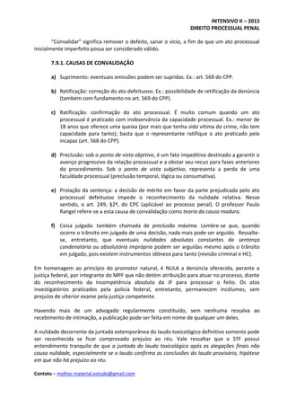 INTENSIVO II – 2015
DIREITO PROCESSUAL PENAL
Contato – melhor.material.estudo@gmail.com
“Convalidar” significa remover o defeito, sanar o vício, a fim de que um ato processual
inicialmente imperfeito possa ser considerado válido.
7.9.1. CAUSAS DE CONVALIDAÇÃO
a) Suprimento: eventuais omissões podem ser supridas. Ex.: art. 569 do CPP.
b) Retificação: correção do ato defeituoso. Ex.: possibilidade de retificação da denúncia
(também com fundamento no art. 569 do CPP).
c) Ratificação: confirmação do ato processual. É muito comum quando um ato
processual é praticado com inobservância da capacidade processual. Ex.: menor de
18 anos que oferece uma queixa (por mais que tenha sido vítima do crime, não tem
capacidade para tanto); basta que o representante ratifique o ato praticado pelo
incapaz (art. 568 do CPP).
d) Preclusão: sob o ponto de vista objetivo, é um fato impeditivo destinado a garantir o
avanço progressivo da relação processual e a obstar seu recuo para fases anteriores
do procedimento. Sob o ponto de vista subjetivo, representa a perda de uma
faculdade processual (preclusão temporal, lógica ou consumativa).
e) Prolação da sentença: a decisão de mérito em favor da parte prejudicada pelo ato
processual defeituoso impede o reconhecimento da nulidade relativa. Nesse
sentido, o art. 249, §2º, do CPC (aplicável ao processo penal). O professor Paulo
Rangel refere-se a esta causa de convalidação como teoria da causa madura.
f) Coisa julgada: também chamada de preclusão máxima. Lembre-se que, quando
ocorre o trânsito em julgado de uma decisão, nada mais pode ser arguido. Ressalte-
se, entretanto, que eventuais nulidades absolutas constantes de sentença
condenatória ou absolutória imprópria podem ser arguidas mesmo após o trânsito
em julgado, pois existem instrumentos idôneos para tanto (revisão criminal e HC).
Em homenagem ao princípio do promotor natural, é NULA a denúncia oferecida, perante a
justiça federal, por integrante do MPF que não detém atribuição para atuar no processo, diante
do reconhecimento da incompetência absoluta da JF para processar o feito. Os atos
investigatórios praticados pela polícia federal, entretanto, permanecem incólumes, sem
prejuízo de ulterior exame pela justiça competente.
Havendo mais de um advogado regularmente constituído, sem nenhuma ressalva ao
recebimento de intimação, a publicação pode ser feita em nome de qualquer um deles.
A nulidade decorrente da juntada extemporânea do laudo toxicológico definitivo somente pode
ser reconhecida se ficar comprovado prejuízo ao réu. Vale ressaltar que o STF possui
entendimento tranquilo de que a juntada do laudo toxicológico após as alegações finais não
causa nulidade, especialmente se o laudo confirma as conclusões do laudo provisório, hipótese
em que não há prejuízo ao réu.
 