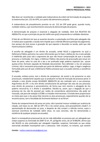 INTENSIVO II – 2015
DIREITO PROCESSUAL PENAL
Contato – melhor.material.estudo@gmail.com
Não deve ser reconhecida a nulidade pela inobservância da ordem de formulação de perguntas
às testemunhas (art. 212 do CPP), se a parte não demonstrou prejuízo.
A inobservância do procedimento previsto no art. 212 do CPP pode gerar, quando muito,
nulidade relativa, cujo reconhecimento necessita da demonstração de prejuízo.
A demonstração de prejuízo é essencial à alegação de nulidade, SEJA ELA RELATIVA OU
ABSOLUTA, eis que o princípio do pas de nullité sans grief compreende as nulidades absolutas.
O fato de um Ministro ter que se ausentar durante a sustentação oral feita pelo advogado não
é motivo para suspender a sessão nem impede que o referido Ministro participe do julgamento.
Isso porque ele terá acesso à gravação do que exposto e discutido na sessão, pelo que não
haveria prejuízo à defesa.
A escolha do advogado é um direito do acusado, sendo NULO o julgamento no qual a
Defensoria Pública peticiona nos autos informando que irá fazer a defesa do réu e esta petição
é indeferida pelo juízo sob o argumento de que não houve comprovação de que o acusado
procurou a Instituição. Em regra, o Defensor Público não precisa de procuração para atuar em
favor da parte, salvo no caso de o ato a ser praticado exigir poderes especiais (ex.: ajuizar
queixa-crime; formular arguição de falsidade documental). Para defender o réu em processo
criminal, não é necessária procuração por parte do defensor público. Logo, é ilegal a exigência
formulada pelo juiz de que a Defensoria Pública provasse que o acusado solicitou a assistência
do órgão.
O acusado, embora preso, tem o direito de comparecer, de assistir e de presenciar os atos
processuais, notadamente aqueles que se produzem na fase de instrução do processo penal. A
violação a este direito enseja NULIDADE ABSOLUTA do ato realizado sem a sua presença.
Argumentos do STF: o réu tem direito constitucional de participar dos atos do seu processo;
esse direito de presença é personalíssimo, de forma que nem mesmo o advogado do réu
poderia renunciá-lo; é o direito à autodefesa. Decidiu-se, assim, que a alegação de que a
presença do réu não foi possível por razões de conveniência administrativa não pode ser
invocada, sob pena de violação à CF/88 e a tratados internacionais. O Estado deve proporcionar
os meios para que o réu possa falar durante os atos processuais, especialmente quando ele se
encontra preso, sem a faculdade de livremente deslocar-se ao fórum.
Diante do comparecimento do preso em juízo, não é possível invocar nulidade por ausência de
citação, com base no art. 360 do CPP (“Se o réu estiver preso, será pessoalmente citado”). A
apresentação do denunciado ao juízo, a despeito de não cumprir a referida norma, supre a
eventual ocorrência de nulidade (além disso, no caso concreto, não foi demonstrada a
existência de qualquer prejuízo ao acusado).
Qual é a consequência processual do réu ter sido defendido no processo por um advogado que
esteja suspenso ou licenciado da OAB? O art. 4º, parágrafo único, da Lei 8.906/94, afirma que
são NULOS os atos praticados por advogado impedido, suspenso, licenciado ou que esteja
exercendo atividade incompatível com a advocacia. Vale ressaltar, no entanto, que existem
 