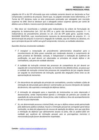 INTENSIVO II – 2015
DIREITO PROCESSUAL PENAL
Contato – melhor.material.estudo@gmail.com
julgados do STJ e do STF afirmando que esta nulidade somente deverá ser declarada se ficar
comprovada a existência de prejuízo. Ocorre que, no julgado noticiado neste Informativo, a 1ª
Turma do STF declarou nulos os atos processuais praticados por advogado com inscrição
suspensa na OAB. Deve-se destacar que o advogado estava suspenso apenas por conta de
débitos com a Ordem e mesmo assim foi declarada a nulidade.
I - Não deve ser reconhecida a nulidade pela inobservância da ordem de formulação de
perguntas às testemunhas (art. 212 do CPP) se a parte não demonstrou prejuízo. II – A
inobservância do procedimento previsto no art. 212 do CPP pode gerar, quando muito,
NULIDADE RELATIVA, cujo reconhecimento necessita da demonstração de prejuízo. III – A
demonstração de prejuízo é essencial à alegação de nulidade, seja ela relativa ou absoluta, eis
que o princípio do pas de nullité sans grief compreende, inclusive, as nulidades absolutas.
Questões diversas envolvendo nulidades:
 É inexigível a instauração de procedimento administrativo disciplinar para o
reconhecimento de falta grave cometida por condenado durante o cumprimento de
pena privativa de liberdade; contudo, é indispensável a realização de audiência de
justificação, na qual devem ser observados os princípios da ampla defesa e do
contraditório, sob pena de nulidade absoluta.
 A nulidade da instrução criminal dos processos de competência do júri deverá ser
arguida até o encerramento da instrução, no momento dos debates finais, ao passo que
a nulidade da instrução criminal dos processos de competência do juiz singular deverá
ser arguida no encerramento da instrução, quando das alegações finais orais ou da
apresentação de memoriais.
 Em decorrência da aplicação do princípio do contraditório, constitui nulidade a falta de
intimação do denunciado para oferecer contrarrazões ao recurso interposto da rejeição
da denúncia, não suprindo a nomeação de defensor dativo.
 A intimação do advogado para a inquirição de testemunhas no juízo deprecado é
desnecessária, sendo imprescindível apenas a intimação do patrono por ocasião da
expedição da carta precatória. Dessa forma, cabe à defesa o ônus do acompanhamento
do ato no juízo deprecado.
 Se, em determinado processo criminal findo, em que a defesa estava sendo patrocinada
pela defensoria pública estadual, houver a intimação pessoal do corregedor-geral dessa
instituição, na data de julgamento do recurso de apelação da defesa, sem que seja feita
a intimação do defensor que efetivamente atuava no feito, não se poderá falar em
nulidade por ausência de intimação pessoal, pois as prerrogativas inerentes à
mencionada função foram devidamente respeitadas.
 