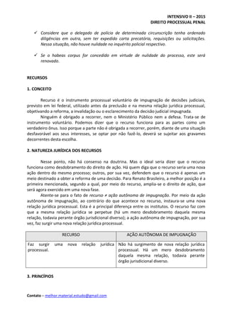 INTENSIVO II – 2015
DIREITO PROCESSUAL PENAL
Contato – melhor.material.estudo@gmail.com
 Considere que o delegado de polícia de determinada circunscrição tenha ordenado
diligências em outra, sem ter expedido carta precatória, requisições ou solicitações.
Nessa situação, não houve nulidade no inquérito policial respectivo.
 Se o habeas corpus for concedido em virtude de nulidade do processo, este será
renovado.
RECURSOS
1. CONCEITO
Recurso é o instrumento processual voluntário de impugnação de decisões judiciais,
previsto em lei federal, utilizado antes da preclusão e na mesma relação jurídica processual,
objetivando a reforma, a invalidação ou o esclarecimento da decisão judicial impugnada.
Ninguém é obrigado a recorrer, nem o Ministério Público nem a defesa. Trata-se de
instrumento voluntário. Podemos dizer que o recurso funciona para as partes como um
verdadeiro ônus. Isso porque a parte não é obrigada a recorrer, porém, diante de uma situação
desfavorável aos seus interesses, se optar por não fazê-lo, deverá se sujeitar aos gravames
decorrentes desta escolha.
2. NATUREZA JURÍDICA DOS RECURSOS
Nesse ponto, não há consenso na doutrina. Mas o ideal seria dizer que o recurso
funciona como desdobramento do direito de ação. Há quem diga que o recurso seria uma nova
ação dentro do mesmo processo; outros, por sua vez, defendem que o recurso é apenas um
meio destinado a obter a reforma de uma decisão. Para Renato Brasileiro, a melhor posição é a
primeira mencionada, segundo a qual, por meio do recurso, amplia-se o direito de ação, que
será agora exercido em uma nova fase.
Atente-se para o fato de recurso ≠ ação autônoma de impugnação. Por meio da ação
autônoma de impugnação, ao contrário do que acontece no recurso, instaura-se uma nova
relação jurídica processual. Esta é a principal diferença entre os institutos. O recurso faz com
que a mesma relação jurídica se perpetue (há um mero desdobramento daquela mesma
relação, todavia perante órgão jurisdicional diverso); a ação autônoma de impugnação, por sua
vez, faz surgir uma nova relação jurídica processual.
RECURSO AÇÃO AUTÔNOMA DE IMPUGNAÇÃO
Faz surgir uma nova relação jurídica
processual.
Não há surgimento de nova relação jurídica
processual. Há um mero desdobramento
daquela mesma relação, todavia perante
órgão jurisdicional diverso.
3. PRINCÍPIOS
 