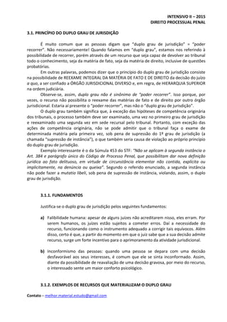 INTENSIVO II – 2015
DIREITO PROCESSUAL PENAL
Contato – melhor.material.estudo@gmail.com
3.1. PRINCÍPIO DO DUPLO GRAU DE JURISDIÇÃO
É muito comum que as pessoas digam que “duplo grau de jurisdição” = “poder
recorrer”. Não necessariamente! Quando falamos em “duplo grau”, estamos nos referindo à
possibilidade de recorrer, porém através de um recurso que seja capaz de devolver ao tribunal
todo o conhecimento, seja da matéria de fato, seja da matéria de direito, inclusive de questões
probatórias.
Em outras palavras, podemos dizer que o princípio do duplo grau de jurisdição consiste
na possibilidade de REEXAME INTEGRAL DA MATÉRIA DE FATO E DE DIREITO da decisão do juízo
a quo, a ser confiado a ÓRGÃO JURISDICIONAL DIVERSO e, em regra, de HIERARQUIA SUPERIOR
na ordem judiciária.
Observe-se, assim, duplo grau não é sinônimo de “poder recorrer”. Isso porque, por
vezes, o recurso não possibilita o reexame das matérias de fato e de direito por outro órgão
jurisdicional. Estaria aí presente o “poder recorrer”, mas não o “duplo grau de jurisdição”.
O duplo grau também significa que, à exceção das hipóteses de competência originária
dos tribunais, o processo também deve ser examinado, uma vez no primeiro grau de jurisdição
e reexaminado uma segunda vez em sede recursal pelo tribunal. Portanto, com exceção das
ações de competência originária, não se pode admitir que o tribunal faça o exame de
determinada matéria pela primeira vez, sob pena de supressão do 1º grau de jurisdição (a
chamada “supressão de instância”), o que também seria causa de violação ao próprio princípio
do duplo grau de jurisdição.
Exemplo interessante é o da Súmula 453 do STF: “Não se aplicam à segunda instância o
Art. 384 e parágrafo único do Código de Processo Penal, que possibilitam dar nova definição
jurídica ao fato delituoso, em virtude de circunstância elementar não contida, explícita ou
implicitamente, na denúncia ou queixa”. Segundo o referido enunciado, a segunda instância
não pode fazer a mutatio libeli, sob pena de supressão de instância, violando, assim, o duplo
grau de jurisdição.
3.1.1. FUNDAMENTOS
Justifica-se o duplo grau de jurisdição pelos seguintes fundamentos:
a) Falibilidade humana: apesar de alguns juízes não acreditarem nisso, eles erram. Por
serem humanos, os juízes estão sujeitos a cometer erros. Daí a necessidade do
recurso, funcionando como o instrumento adequado a corrigir tais equívocos. Além
disso, certo é que, a partir do momento em que o juiz sabe que a sua decisão admite
recurso, surge um forte incentivo para o aprimoramento da atividade jurisdicional.
b) Inconformismo das pessoas: quando uma pessoa se depara com uma decisão
desfavorável aos seus interesses, é comum que ele se sinta inconformado. Assim,
diante da possibilidade de reavaliação de uma decisão gravosa, por meio do recurso,
o interessado sente um maior conforto psicológico.
3.1.2. EXEMPLOS DE RECURSOS QUE MATERIALIZAM O DUPLO GRAU
 