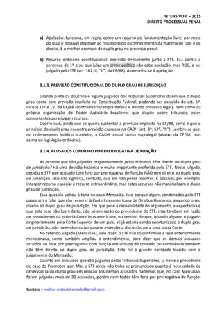 INTENSIVO II – 2015
DIREITO PROCESSUAL PENAL
Contato – melhor.material.estudo@gmail.com
a) Apelação: funciona, em regra, como um recurso de fundamentação livre, por meio
do qual é possível devolver ao recurso todo o conhecimento da matéria de fato e de
direito. É o melhor exemplo de duplo grau no processo penal.
b) Recurso ordinário constitucional: exercido diretamente junto a STF. Ex.: contra a
sentença de 1º grau que julga um crime político não cabe apelação, mas ROC, a ser
julgado pelo STF (art. 102, II, “b”, da CF/88). Assemelha-se à apelação.
3.1.3. PREVISÃO CONSTITUCIONAL DO DUPLO GRAU DE JURISDIÇÃO
Grande parte da doutrina e alguns julgados dos Tribunais Superiores dizem que o duplo
grau conta com previsão implícita na Constituição Federal, podendo ser extraído do art. 5º,
incisos LIV e LV, da CF/88 (contraditório/ampla defesa e devido processo legal), bem como da
própria organização do Poder Judiciário brasileiro, que dispõe sobre tribunais, estes
competentes para julgar recursos.
Ocorre que, ainda que se queira sustentar a previsão implícita na CF/88, certo é que o
princípio do duplo grau encontra previsão expressa na CADH (art. 8º, §2º, “h”). Lembre-se que,
no ordenamento jurídico brasileiro, a CADH possui status supralegal (abaixo da CF/88, mas
acima da legislação ordinária).
3.1.4. ACUSADOS COM FORO POR PRERROGATIVA DE FUNÇÃO
As pessoas que são julgadas originariamente pelos tribunais têm direito ao duplo grau
de jurisdição? Há uma decisão histórica e muito importante proferida pelo STF. Neste julgado,
decidiu o STF que acusado com foro por prerrogativa de função NÃO tem direito ao duplo grau
de jurisdição. Isso não significa, contudo, que ele não possa recorrer. É possível, por exemplo,
interpor recurso especial e recurso extraordinário, mas estes recursos não materializam o duplo
grau de jurisdição.
Essa questão voltou à tona no caso Mensalão. Isso porque alguns condenados pelo STF
passaram a falar que vão recorrer à Corte Interamericana de Direitos Humanos, alegando o seu
direito ao duplo grau de jurisdição. Em que pese a razoabilidade do argumento, a expectativa é
que esta tese não logre êxito, não só em razão do precedente do STF, mas também em razão
de precedentes da própria Corte Interamericana, no sentido de que, quando alguém é julgado
originariamente pela Corte Superior de um país, ali já estaria sendo oportunizado o duplo grau
de jurisdição, não havendo motivo para se estender a discussão para uma outra Corte.
No referido julgado (Mensalão), vale dizer, o STF não só confirmou a tese anteriormente
mencionada, como também ampliou o entendimento, para dizer que os demais acusados
atraídos ao foro por prerrogativa com função em virtude de conexão ou continência também
não têm direito ao duplo grau de jurisdição. Esta foi a grande novidade trazida com o
julgamento do Mensalão.
Quanto aos acusados que são julgados pelos Tribunais Superiores, já havia o precedente
do caso do Promotor Igor. Mas o STF ainda não tinha se pronunciado quanto à necessidade de
observância do duplo grau em relação aos demais acusados. Sabemos que, no caso Mensalão,
foram julgados mais de 30 acusados, porém nem todos têm foro por prerrogativa de função.
 