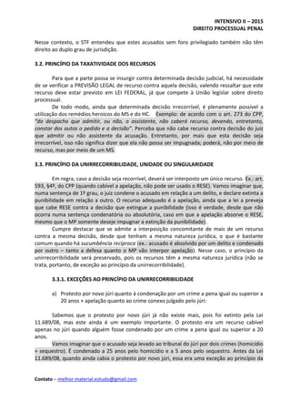 INTENSIVO II – 2015
DIREITO PROCESSUAL PENAL
Contato – melhor.material.estudo@gmail.com
Nesse contexto, o STF entendeu que estes acusados sem foro privilegiado também não têm
direito ao duplo grau de jurisdição.
3.2. PRINCÍPIO DA TAXATIVIDADE DOS RECURSOS
Para que a parte possa se insurgir contra determinada decisão judicial, há necessidade
de se verificar a PREVISÃO LEGAL de recurso contra aquela decisão, valendo ressaltar que este
recurso deve estar previsto em LEI FEDERAL, já que compete à União legislar sobre direito
processual.
De todo modo, ainda que determinada decisão irrecorrível, é plenamente possível a
utilização dos remédios heroicos do MS e do HC. Exemplo: de acordo com o art. 273 do CPP,
“do despacho que admitir, ou não, o assistente, não caberá recurso, devendo, entretanto,
constar dos autos o pedido e a decisão”. Perceba que não cabe recurso contra decisão do juiz
que admitir ou não assistente da acusação. Entretanto, por mais que esta decisão seja
irrecorrível, isso não significa dizer que ela não possa ser impugnada; poderá, não por meio de
recurso, mas por meio de um MS.
3.3. PRINCÍPIO DA UNIRRECORRIBILIDADE, UNIDADE OU SINGULARIDADE
Em regra, caso a decisão seja recorrível, deverá ser interposto um único recurso. Ex.: art.
593, §4º, do CPP (quando cabível a apelação, não pode ser usado o RESE). Vamos imaginar que,
numa sentença de 1º grau, o juiz condene o acusado em relação a um delito, e declare extinta a
punibilidade em relação a outro. O recurso adequado é a apelação, ainda que a lei a preveja
que cabe RESE contra a decisão que extingue a punibilidade (isso é verdade, desde que não
ocorra numa sentença condenatória ou absolutória, caso em que a apelação absorve o RESE,
mesmo que o MP somente deseje impugnar a extinção da punibilidade).
Cumpre destacar que se admite a interposição concomitante de mais de um recurso
contra a mesma decisão, desde que tenham a mesma natureza jurídica, o que é bastante
comum quando há sucumbência recíproca (ex.: acusado é absolvido por um delito e condenado
por outro – tanto a defesa quanto o MP vão interpor apelação). Nesse caso, o princípio da
unirrecorribilidade será preservado, pois os recursos têm a mesma natureza jurídica (não se
trata, portanto, de exceção ao princípio da unirrecorribilidade).
3.3.1. EXCEÇÕES AO PRINCÍPIO DA UNIRRECORRIBILIDADE
a) Protesto por novo júri quanto à condenação por um crime a pena igual ou superior a
20 anos + apelação quanto ao crime conexo julgado pelo júri:
Sabemos que o protesto por novo júri já não existe mais, pois foi extinto pela Lei
11.689/08, mas este ainda é um exemplo importante. O protesto era um recurso cabível
apenas no júri quando alguém fosse condenado por um crime a pena igual ou superior a 20
anos.
Vamos imaginar que o acusado seja levado ao tribunal do júri por dois crimes (homicídio
+ sequestro). É condenado a 25 anos pelo homicídio e a 5 anos pelo sequestro. Antes da Lei
11.689/08, quando ainda cabia o protesto por novo júri, essa era uma exceção ao princípio da
 