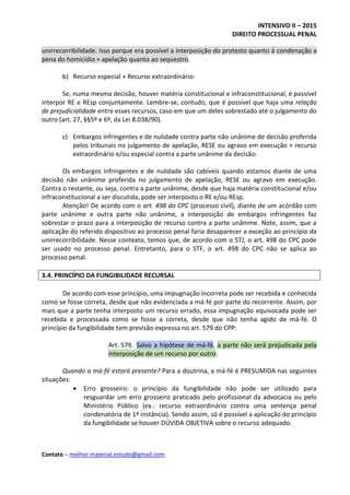 INTENSIVO II – 2015
DIREITO PROCESSUAL PENAL
Contato – melhor.material.estudo@gmail.com
unirrecorribilidade. Isso porque era possível a interposição do protesto quanto à condenação a
pena do homicídio + apelação quanto ao sequestro.
b) Recurso especial + Recurso extraordinário:
Se, numa mesma decisão, houver matéria constitucional e infraconstitucional, é possível
interpor RE e REsp conjuntamente. Lembre-se, contudo, que é possível que haja uma relação
de prejudicialidade entre esses recursos, caso em que um deles sobrestado até o julgamento do
outro (art. 27, §§5º e 6º, da Lei 8.038/90).
c) Embargos infringentes e de nulidade contra parte não unânime de decisão proferida
pelos tribunais no julgamento de apelação, RESE ou agravo em execução + recurso
extraordinário e/ou especial contra a parte unânime da decisão:
Os embargos infringentes e de nulidade são cabíveis quando estamos diante de uma
decisão não unânime proferida no julgamento de apelação, RESE ou agravo em execução.
Contra o restante, ou seja, contra a parte unânime, desde que haja matéria constitucional e/ou
infraconstitucional a ser discutida, pode ser interposto o RE e/ou REsp.
Atenção! De acordo com o art. 498 do CPC (processo civil), diante de um acórdão com
parte unânime e outra parte não unânime, a interposição de embargos infringentes faz
sobrestar o prazo para a interposição de recurso contra a parte unânime. Note, assim, que a
aplicação do referido dispositivo ao processo penal faria desaparecer a exceção ao princípio da
unirrecorribilidade. Nesse contexto, temos que, de acordo com o STJ, o art. 498 do CPC pode
ser usado no processo penal. Entretanto, para o STF, o art. 498 do CPC não se aplica ao
processo penal.
3.4. PRINCÍPIO DA FUNGIBILIDADE RECURSAL
De acordo com esse princípio, uma impugnação incorreta pode ser recebida e conhecida
como se fosse correta, desde que não evidenciada a má-fé por parte do recorrente. Assim, por
mais que a parte tenha interposto um recurso errado, essa impugnação equivocada pode ser
recebida e processada como se fosse a correta, desde que não tenha agido de má-fé. O
princípio da fungibilidade tem previsão expressa no art. 579 do CPP:
Art. 579. Salvo a hipótese de má-fé, a parte não será prejudicada pela
interposição de um recurso por outro.
Quando a má-fé estará presente? Para a doutrina, a má-fé é PRESUMIDA nas seguintes
situações:
 Erro grosseiro: o princípio da fungibilidade não pode ser utilizado para
resguardar um erro grosseiro praticado pelo profissional da advocacia ou pelo
Ministério Público (ex.: recurso extraordinário contra uma sentença penal
condenatória de 1ª instância). Sendo assim, só é possível a aplicação do princípio
da fungibilidade se houver DÚVIDA OBJETIVA sobre o recurso adequado.
 